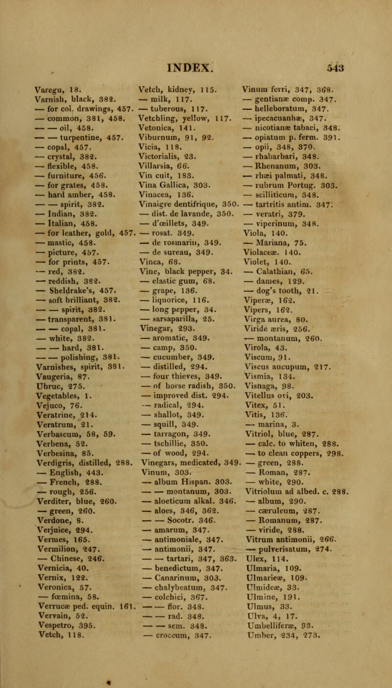 Varegu, 18. Varnish, black, 382. — for col. drawings, 457- — common, 381, 458. oil, 458. — — turpentine, 457. — copal, 457. — crystal, 382. — flexible, 458. — furniture, 456. — for grates, 458. — hard amber, 458. spirit, 382. — Indian, 382. — Italian, 458. — for leather, gold, 457. — mastic, 458. — picture, 457- — for prints, 457. — red, 382. — reddish, 382. — Sheldrake's, 457. — soft brilliant, 382. spirit, 382. — transparent, 381. copal, 381. — white, 382. hard, 381. polishing, 381. Varnishes, spirit, 381. Vaugeria, 87. Ubruc, 275. Vegetables, 1. Vejuco, 76. Veratrine, 214. Veratrum, 21. Verbascum, 58, 59. Verbena, 52. Verbesina, 85. Verdigris, distilled, 288. — English, 443. — French, 288. — rough, 256. Verditer, blue, 260. — green, 260. Verdone, 8. Verjuice, 294. Vermes, 165. Vermilion, 247. — Chinese, 246. Vernicia, 40. Vernix, 122. Veronica, 57- — fcemina, 5S. Verrucae ped. equin. 161. Vervain, 52. Vespetro, 395. Vetch, 118. Vetch, kidney, 115. — milk, 117. — tuberous, 117- Vetchling, yellow, 117. Vetonica, 141. Viburnum, 91, 92. Vicia, 118. Victorialis, 23. Villarsia, 66. Vin cuit, 183. Vina Gallica, 303. Vinacea, 136. Vinaigre dentifrique, 350. — dist. de lavande, 350. — d'ceillets, 349. — rosat. 349. — de rosmariii, 349. — de sureau, 349. Vinca, 68. Vine, black pepper, 34. — elastic gum, 68. — grape, 136. — liquorice, 116. — long pepper, 34. — sarsaparilla, 25. Vinegar, 293. — aromatic, 349. — camp, 350. — cucumber, 349. — distilled, 294. — four thieves, 349. — of horse radish, 350. — improved dist. 294. — radical, 294. — shallot, 349. — squill, 349. — tarragon, 349. — tschillie, 350. — of wood, 294. Vinegars, medicated, 349 Vinum, 303. — album Hispan. 303. montanum, 303. — aloeticum alkal. 346. — aloes, 346, 362. Socotr. 346. — amarum, 347. — antimoniale, 347. — antimonii, 347. tartari, 347, 363. — benedictum, 347. — Canarinum, 303. — cbalybeatum, 347. — colchici, 367. flor. 348. rad. 348. sem. 348. — croceum, 347. Vinum ferri, 347, 368. — gentianae comp. 347. — helleboratum, 347. — ipecacuanhas, 347. — nicotianae tabaci, 348. — opiatum p. ferm. 391. — opii, 348, 370. — rhabarbari, 348. — Rhenanum, 303. — rhaei palmati, 348. — rubrum Portug. 303. — scilliticum, 348. — tartritis antim. 347^ — veratri, 379. — viperinum, 348. Viola, 140. — Mariana, 75. Violaceae. 140. Violet, 140. — Calathian, 65. — dames, 129. — dog's tooth, 21. Viperae, 162. Vipers, 162. Virga aurea, 80. Viride aeris, 256. — montanum, 260. Virola, 43. Viscum, 91. Viscus aucupum, 217. Vismia, 134. Visnaga, 98. Vitellus ovi, 203. Vitex, 51. Vitis, 136. — marina, 3. Vitriol, blue, 287. — calc. to whiten, 288. — to clean coppers, 298. — green, 288. — Roman, 287. — white, 290. Vitriolum ad albed. c. 288. — album, 290. — caeruleum, 287. — Roraanum, 287. — viride, 288. Vitrum antimonii, 266. — pulverisatum, 274. Ulex, 114. Ulmaria, 109. Ulmarieae, 109. Ulmideae, 33. Ulmine, 191. Ulmus, 33. Ulva, 4, 17. Umbelliferae, 93. Umber, 234, 273.