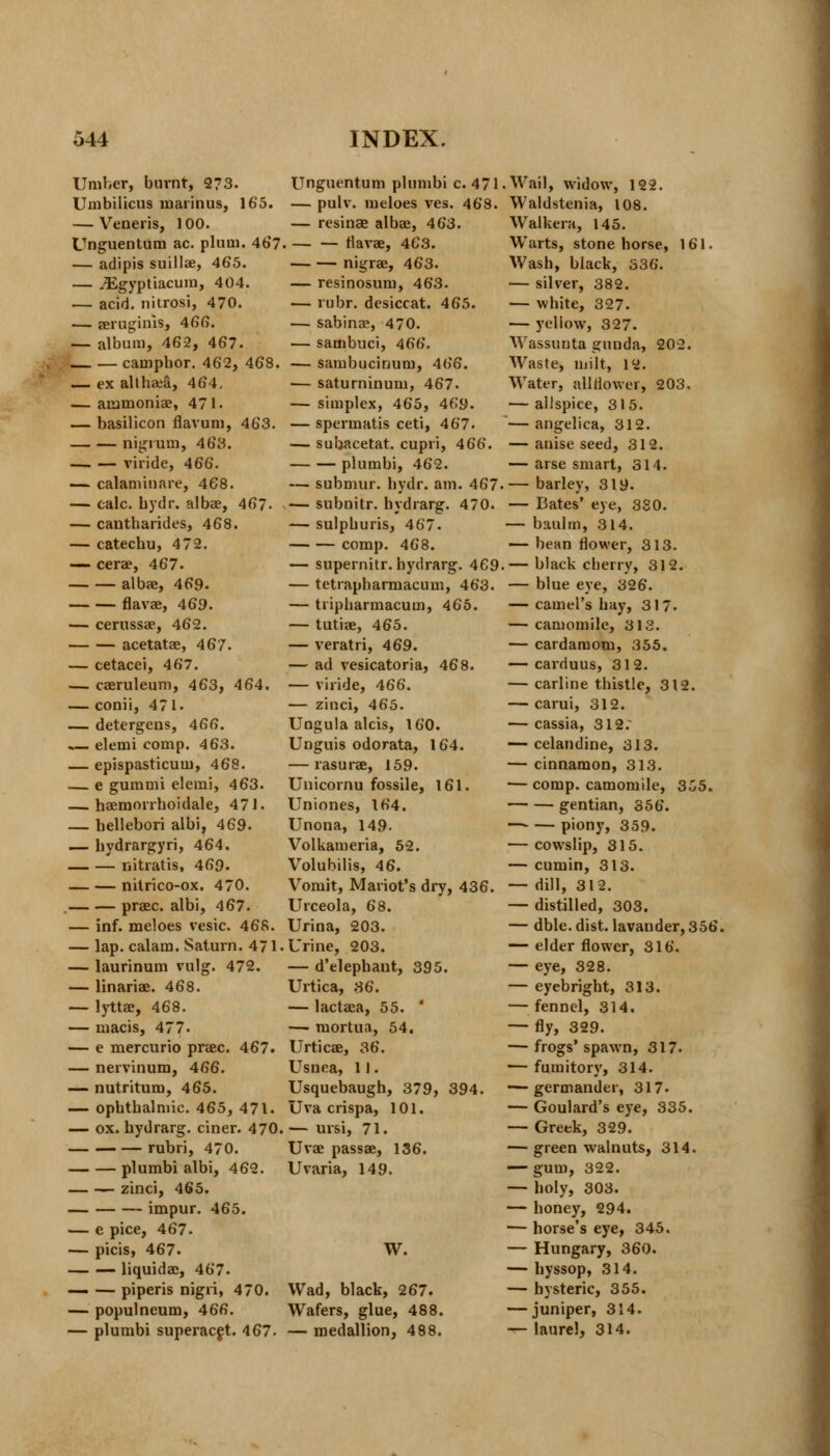 Umber, burnt, 273. Umbilicus maiinus, 165. — Veneris, 100. Unguentum ac. plum. 46*7. — adipis suillae, 465. — jEgyptiacum, 404. — acid, nitrosi, 470. — eeruginis, 466. — album, 46-2, 467. campbor. 462, 468. — ex althaea, 464, — acimoniae, 471. — basilicon flavum, 463. nigrum, 463. viride, 466. — calaminare, 468. — calc. bydr. albae, 467- — cantharides, 468. — catechu, 472. — cerae, 467. albae, 469. flavae, 469. ■— cerussae, 462. acetatae, 467. — cetacei, 467. — caeruleum, 463, 464. — conii, 471. — detergens, 466. elemi comp. 463. — epispasticum, 468. — e gummi elemi, 463. — haemorrboidale, 471. — bellebori albi, 469. — bydrargyri, 464. nitratis, 469. nitrico-ox. 470. praec. albi, 467. — inf. meloes vesic. 468. — lap. calam. Saturn. 471. — laurinum vulg. 472. — linariae. 468. — lyttae, 468. — macis, 477. — e mercurio prase. 467. — nervinum, 466. — nutritum, 465. — opbtbalmic. 465, 471. — ox. bydrarg. ciner. 470. — — — rubri, 470. plumbi albi, 462. — zinci, 465. impur. 465. — e pice, 467. — picis, 467. — — liquidae, 467. — — piperis nigii, 470. — populneum, 466. — plumbi superacet. -167. Unguentum plumbi c. 471 — pulv. meloes ves. 468. — resinae albae, 463. flavae, 463. nigrae, 463. — resinosum, 463. — rubr. desiccat. 465. — sabinae, 470. — sambuci, 466. — sambucinum, 466. ■— saturninum, 467. — simplex, 465, 469. — spermatis ceti, 467. — subacetat. cupri, 466. plumbi, 462. — submur. bydr. am. 467 — subnitr. hydrarg. 470. — sulpburis, 467. comp. 468. — supernitr. hydrarg. 469 — tetrapbarmacum, 463. — tripbarmacum, 465. — tutiae, 465. — veratri, 469. — ad vesicatoria, 468. — viride, 466. — zinci, 465. Ungula alcis, 160. Unguis odorata, 164. — rasurae, 159. Unicornu fossile, 161. Uniones, 164. Unona, 149- Volkameria, 52. Volubilis, 46. Vomit, Mariot's dry, 436. Urceola, 68. Urina, 203. Urine, 203. — d'elephant, 395. Urtica, 36. — lactaea, 55. ' — mortua, 54, Urticae, 36. Usnea, 11. Usquebaugh, 379, 394. Uva crispa, 101. — ursi, 71. Uvae passae, 136. Uvaria, 149. W. Wad, black, 267. Wafers, glue, 488. — medallion, 488. .Wail, widow, 122. Waldstenia, 108. Walkera, 145. Warts, stone horse, 161. Wash, black, 336. — silver, 382. — white, 327. — yellow, 327. Wassunta gunda, 202. Waste, milt, 12. Water, all flower, 203. — allspice, 315. — angelica, 312. — anise seed, 312. — arse smart, 314. — barley, 319. — Bates' eye, 330. — baulm, 314. — bean flower, 313. ,— black cherry, 312. — blue eye, 326. — camel's bay, 317. — camomile, 313. — cardamom, 355. — carduus, 312. — carline thistle, 312. — carui, 312. — cassia, 312. — celandine, 313. — cinnamon, 313. — comp. camomile, 355. gentian, 356. piony, 359. — cowslip, 315. — cumin, 313. — dill, 312. — distilled, 303. — dble. dist. lavander, 356. — elder flower, 316. — eye, 328. — eyebright, 313. — fennel, 314, — fly, 329. — frogs'spawn, 317. — fumitory, 314. — germander, 317» — Goulard's eye, 335. — Greek, 329. — green walnuts, 314. —- gum, 322. — holy, 303. — honey, 294. — horse's eye, 345. — Hungary, 360. — hyssop, 314. — hysteric, 355. — juniper, 314. — laurel, 314.