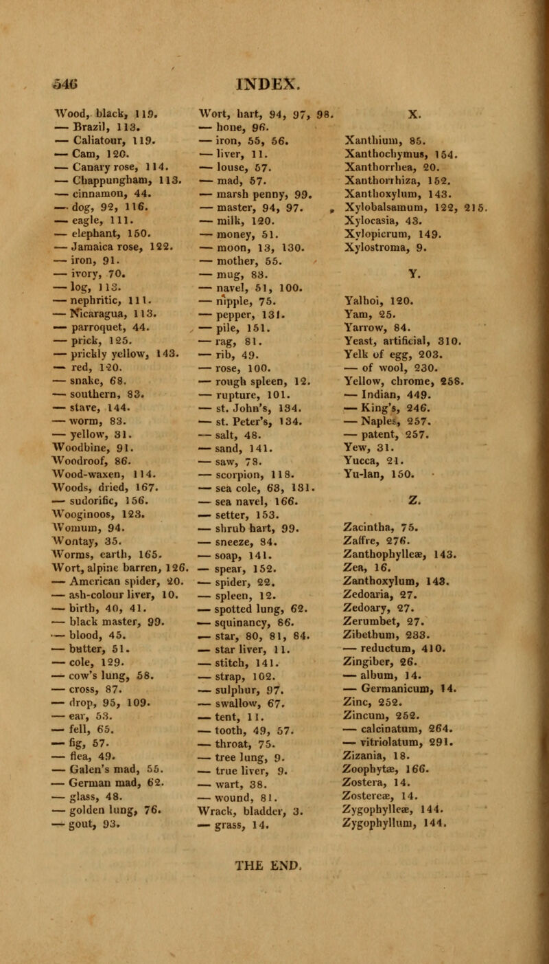 Wood, black, 119. — Brazil, 113. — Caliatour, 119. — Cam, 120. — Canary rose, 114. — Chappungham, 113. — cinnamon, 44. — dog, 92, 116. — eagle, 111. — elephant, 150. — Jamaica rose, 122. — iron, 91. — ivory, 70. — log, 113. — nephritic, 111. — Nicaragua, 113. — parroquet, 44. — prick, 125. — prickly yellow, 143. — red, 12*0. — snake, 68. — southern, 83. — stave, 144. — worm, 83. — yellow, 31. Woodbine, 91. Woodroof, 86. Wood-waxen, 114. Woods, dried, 167. — sudorific, 156. Wooginoos, 123. Womum, 94. Wontay, 35. Worms, earth, 165. Wort, alpine barren, 126. — American spider, 20. — ash-colour liver, 10. — birth, 40, 41. — black master, 99. — blood, 45. — butter, 51. — cole, 129. — cow's lung, 58. — cross, 87. — drop, 95, 109. — ear, 53. — fell, 65. — fig, 57. — flea, 49. — Galen's mad, 55. — German mad, 62. — glass, 48. — golden lung, 76. — gout, 93. Wort, hart, 94, 97, 98. — hone, 96. — iron, 55, 56. — liver, 11. — louse, 57. — mad, 57. — marsh penny, 99. — master, 94, 97. , — milk, 120. — money, 51. — moon, 13, 130. — mother, 55. — mug, 83. — navel, 51, 100. — nipple, 75. — pepper, 131. — pile, 151. — rag, 81. — rib, 49. — rose, 100. — rough spleen, 12. — rupture, 101. — st. John's, 134. — st. Peter's, 134. — salt, 48. — sand, 141. — saw, 78. — scorpion, 118. — sea cole, 63, 131. — sea navel, 166. — setter, 153. — shrub hart, 99. — sneeze, 84. — soap, 141. — spear, 152. ■— spider, 22. — spleen, 12. — spotted lung, 62. — squinancy, 86. — star, 80, 81, 84. — star liver, 11. — stitch, 141. — strap, 102. — sulphur, 97. — swallow, 67. — tent, 11. — tooth, 49, 57. — throat, 75. — tree lung, 9. — true liver, 9. — wart, 38. — wound, 81. Wrack, bladder, 3. — grass, 14. X. Xanthium, 85. Xanthochymus, 154. Xanthorrhea, 20. Xanthorrhiza, 152. Xanthoxylum, 143. Xylobalsamum, 122, 215. Xylocasia, 43. Xylopicrum, 149. Xylostroma, 9. y. Yalhoi, 120. Yam, 25. Yarrow, 84. Yeast, artificial, 310. Yelk of eggf 203. — of wool, 230. Yellow, chrome, 258. — Indian, 449. — King's, 246. — Naples, 257. — patent, 257. Yew, 31. Yucca, 21. Yu-lan, 150. Z. Zacintha, 75. Zatfre, 276. Zanthophyllcx, 143. Zea, 16. Zanthoxylum, 143. Zcdoaria, 27. Zedoary, 27. Zerumbet, 27. Zibethum, 233. — reductum, 410. Zingiber, 26. — album, 14. — Germanicum, 14. Zinc, 252. Zincum, 252. — calcinatum, 264. — vitriolatum, 291. Zizania, 18. Zoophytae, 166. Zostera, 14. Zostereae, 14. Zygophylleae, 144. Zygophyllum, 144. THE END,