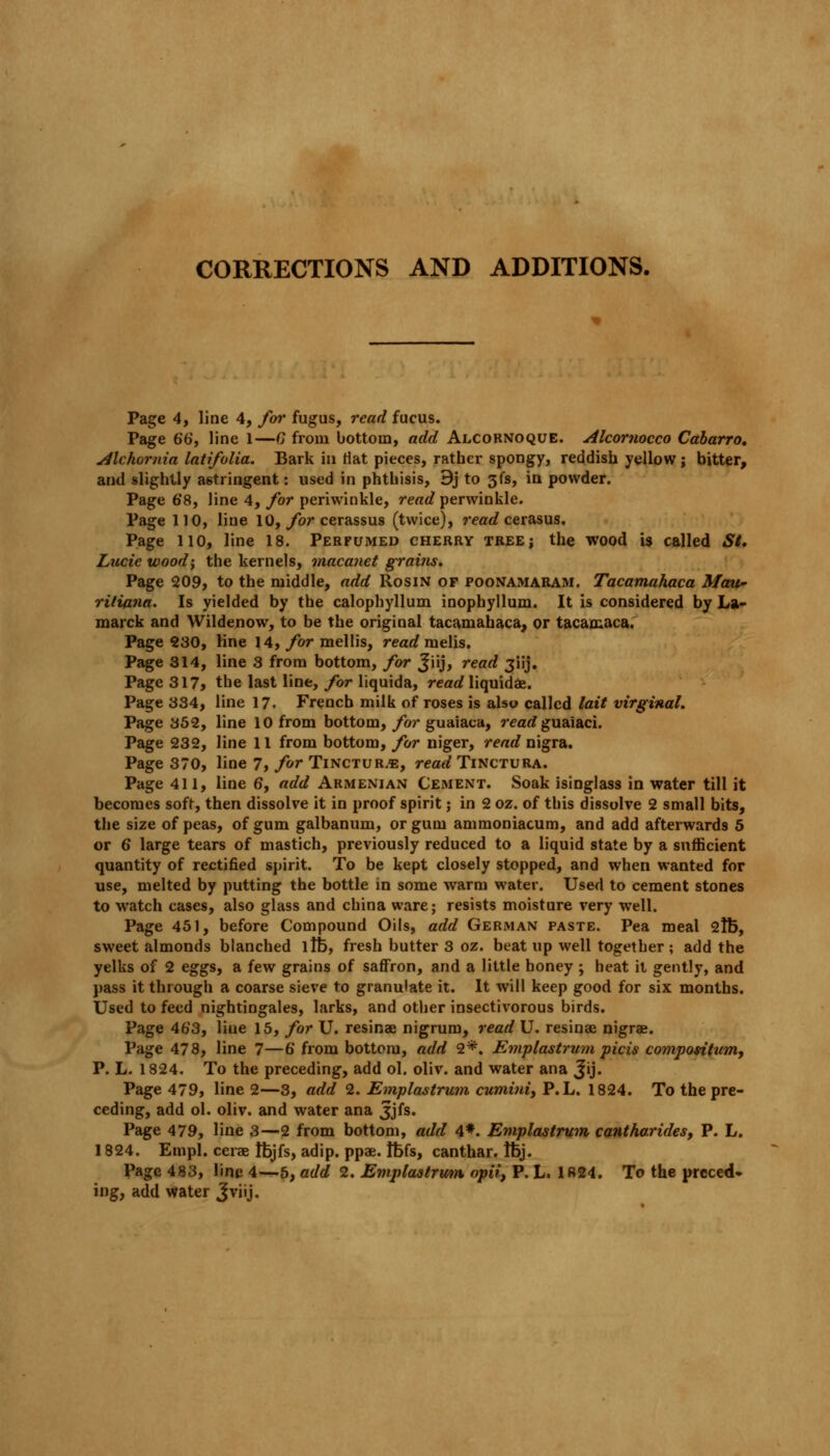 CORRECTIONS AND ADDITIONS. Page 4, line 4, for fugus, read fucus. Page 66, line 1—0 from bottom, add Alcornoque. Alcornocco Cabarro. Alchornia latifolia. Bark in Hat pieces, rather spongy, reddish yellow ; bitter, and slightly astringent: used in phthisis, 9j to 3fs, in powder. Page 68, line 4, for periwinkle, read perwinkle. Page 110, line 10, for cerassus (twice), read cerasus. Page HO, line 18. Perfumed cherry tree; the wood is called St. Lucie wood; the kernels, macanet grains. Page 209, to the middle, add Rosin of poonamaram. Tacamahaca Mau- riliana. Is yielded by the calophyllum inophyllum. It is considered by La- marck and Wildenow, to be the original tacamahaca, or tacamaca. Page 230, line 14, for mollis, read melis. Page 314, line 3 from bottom, for Jiij, read jiij. Page 317, the last line, for liquida, read liquidae. Page 334, line 17. French milk of roses is also called lait virginal. Page 352, line 10 from bottom, for guaiaca, read guaiaci. Page 232, line 11 from bottom, for niger, read nigra. Page 370, line 7, for Tincture, read Tinctura. Page 411, line 6, add Armenian Cement. Soak isinglass in water till it becomes soft, then dissolve it in proof spirit; in 2 oz. of this dissolve 2 small bits, the size of peas, of gum galbanum, or gum ammoniacum, and add afterwards 5 or 6 large tears of mastich, previously reduced to a liquid state by a sufficient quantity of rectified spirit. To be kept closely stopped, and when wanted for use, melted by putting the bottle in some warm water. Used to cement stones to watch cases, also glass and china ware; resists moisture very well. Page 451, before Compound Oils, add German paste. Pea meal 2lt>, sweet almonds blanched life, fresh butter 3 oz. beat up well together; add the yelks of 2 eggs, a few grains of saffron, and a little honey ; heat it gently, and pass it through a coarse sieve to granulate it. It will keep good for six months. Used to feed nightingales, larks, and other insectivorous birds. Page 463, Hue 15, for U. resinae nigrum, read U. resinae nigrae. Page 478, line 7—6' from bottom, add 2*. Emplastrum picis composition, P. L. 1824. To the preceding, add ol. oliv. and water ana Jij. Page 479, line 2—3, add 2. Emplastrum cumini, P. L. 1824. To the pre- ceding, add ol. oliv. and water ana 3jfs. Page 479, line 3—2 from bottom, add 4*. Emplastrum cantharides, P. L. 1824. Empl. cerae tfejfs, adip. ppae. tt>fs, canthar. fbj. Page 483, line 4—5, add 2. Emplastrum opii, P. L. 1R24. To the preced- ing, add water Jviij.