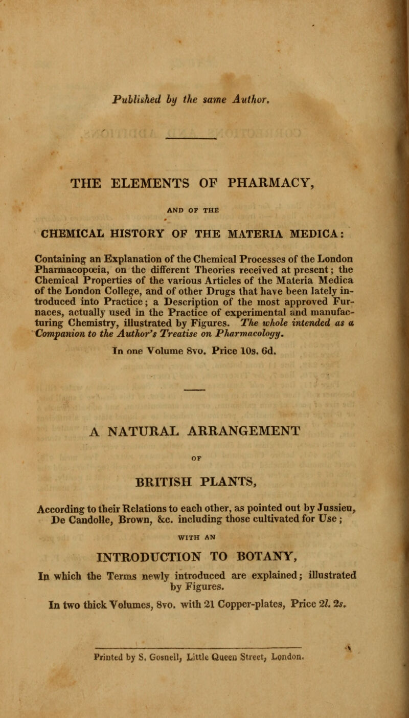 Published by the same Author, THE ELEMENTS OF PHARMACY, AND OF THE CHEMICAL HISTORY OF THE MATERIA MEDICA: Containing an Explanation of the Chemical Processes of the London Pharmacopoeia, on the different Theories received at present; the Chemical Properties of the various Articles of the Materia Medica of the London College, and of other Drugs that have been lately in- troduced into Practice; a Description of the most approved Fur- naces, actually used in the Practice of experimental and manufac- turing Chemistry, illustrated by Figures. The whole intended as a Companion to the Author's Treatise on Pharmacology. In one Volume 8vo. Price 10s. 6d. A NATURAL ARRANGEMENT OF BRITISH PLANTS, According to their Relations to each other, as pointed out by Jussieu, De Candolle, Brown, &c. including those cultivated for Use; WITH AN INTRODUCTION TO BOTANY, In which the Terms newly introduced are explained; illustrated by Figures. In two thick Volumes, 8vo. with 21 Copper-plates, Price 21.2s. Printed by S, Gosnell, Little Queen Street, London. •i