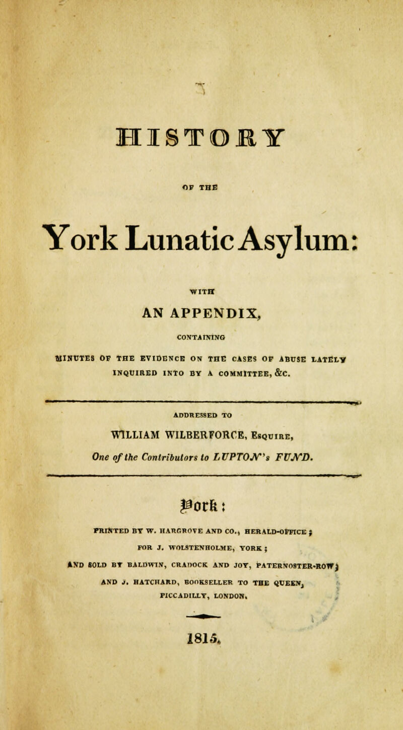 HISTORY York Lunatic Asylum: WITH AN APPENDIX, CONTAINING MINUTES OF THE EVIDENCE ON THE CASES OP ABUSE LATELY INQUIRED INTO BY A COMMITTEE, &C. ADDRESSED TO WILLIAM WILBERFORCE, Esquire, One of the Contributors to LVPTOJV's FUJVD. PRINTED BY W. HARGROVE AND CO., HERALD-OFFICE ; FOR J. WOLSTENHOLME, YORK ; AND IOLD BY BALDWIN, CRADOCK AND JOY, PATERNOSTER-ROW) AND J. HATCHARD, BOOKSELLER TO THE QUEEN, PICCADILLY, LONDON, 1815.