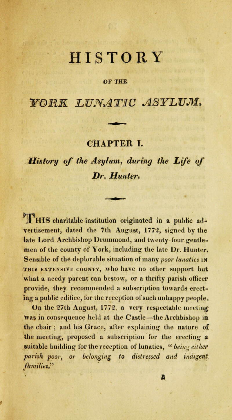 HISTORY OF THE FORK JLUNATIC ASYLUM. CHAPTER I. History of the Asylum, during the Life of Dr. Hunter, HIS charitable institution originated in a public ad- vertisement, dated the 7th August, 1772, signed by the late Lord Archbishop Drummond, and twenty- tour gentle- men of the comity of Y ork, including the late Dr. Hunter. Sensible of the deplorable situation of many poor lunatics in this extensive county, who have no other support but what a needj parent can bestow, or a thrifty parish officer provide, they recommended a subscription towards erect- ing a public edifice, for the reception of such unhappy people. On the 27th August, 1772, a very respectable meeting Was in consequence held at the Castle—the Archbishop in the chair ; and his Grace, after explaining the nature of the meeting, proposed a subscription for the erecting a suitable building for the reception of lunatics,  being either parish poor, or belonging to distressed and indigent, families. v a