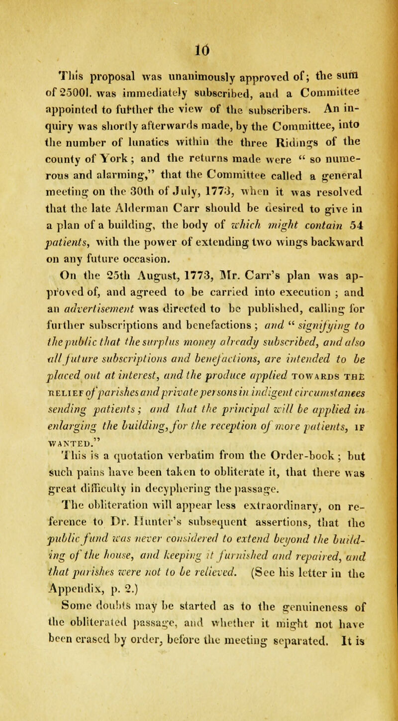 This proposal was unanimously approved of; the sura of 25001. was immediately subscribed, and a Committee appointed to further the view of the subscribers. An in- quiry was shortly afterwards made, by the Committee, into the number of lunatics within the three Ridings of the county of York; and the returns made were  so nume- rous and alarming, that the Committee called a general meeting on the 30th of July, 1773, when it was resolved that the late Alderman Carr should be desired to give in a plan of a building, the body of which might contain 54 patients, with the power of extending two wings backward on any future occasion. On the 25th August, 1773, Mr. Can's plan was ap- proved of, and agreed to be carried into execution ; and an advertisement was directed to be published, calling for further subscriptions and benefactions ; and  signifying to the public that the surplus money already subscribed, and also ■all future subscriptions and benefactions, are intended to be placed out at interest, and the produce applied towards the tieli ef of parishes and private persons in indigent circumstances sending patients; and that the principal zcill be applied in enlarging the building, for the reception of more patients, if wanted. This is a quotation verbatim from the Order-book; but such pains have been taken to obliterate it, that there was great difficulty in deciphering the passage. The obliteration will appear less extraordinary, on re- ference to Dr. Hunter's subsequent assertions, that the public fund was never considered to extend beyond the build- ing of the house, and keeping it furnished and repaired, and that parishes were not to be relieved. (See his letter in the Appendix, p. 2.) Some doubts may be started as to the genuineness of the obliterated passage, and whether it might not have been erased by order, before the meeting separated. It is