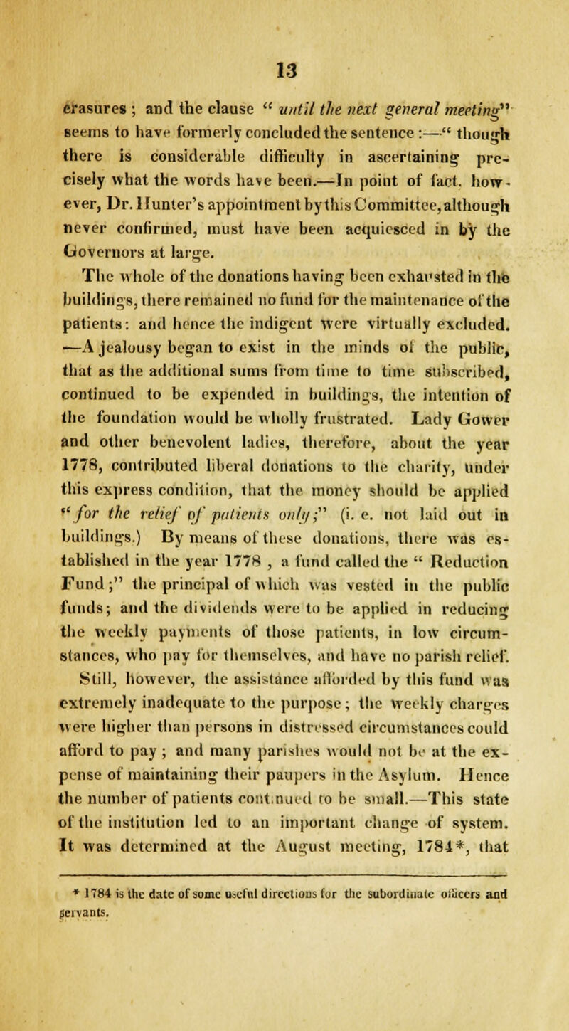 erasures ; and the clause  until the next general meeting seems to have formerly concluded the sentence :— though there is considerable difficulty in ascertaining pre- cisely what the words have been.—In point of fact, how- ever, Dr. Hunter's appointment by this Committee, although never confirmed, must have been acquiesced in by the Governors at large. The whole of the donations having been exhausted in the buildings, there remained no fund for the maintenance of the patients: and hence the indigent were virtually excluded. —A jealousy began to exist in the minds ot the public, that as the additional sums from time to time subscribed, continued to be expended in buildings, the intention of the foundation would be wholly frustrated. Lady Gower and other benevolent ladies, therefore, about the year 1778, contributed liberal donations to the charity, Under this express condition, that the money should be applied for the relief of' patients only,- (i.e. not laid out in buildings.) By means of these donations, there was es- tablished in the year 1778 , a fund called the  Reduction Fund; the principal of which was vested in the public funds; and the dividends were to be applied in reducing the weekly payments of those patients, in low circum- stances, who pay for themselves, and have no parish relief. Still, however, the assistance aftorded by this fund was extremely inadequate to the purpose ; the Weekly charges were higher than persons in distressed circumstances could afford to pay ; and many parishes would not be at the ex- pense of maintaining their paupers in the Asylum. Hence the number of patients continued to be small.—This state of the institution led to an important change of system. It was determined at the August meeting, 1784*, that * 1784 is the date of some useful directions for the subordinate officers and jervante.