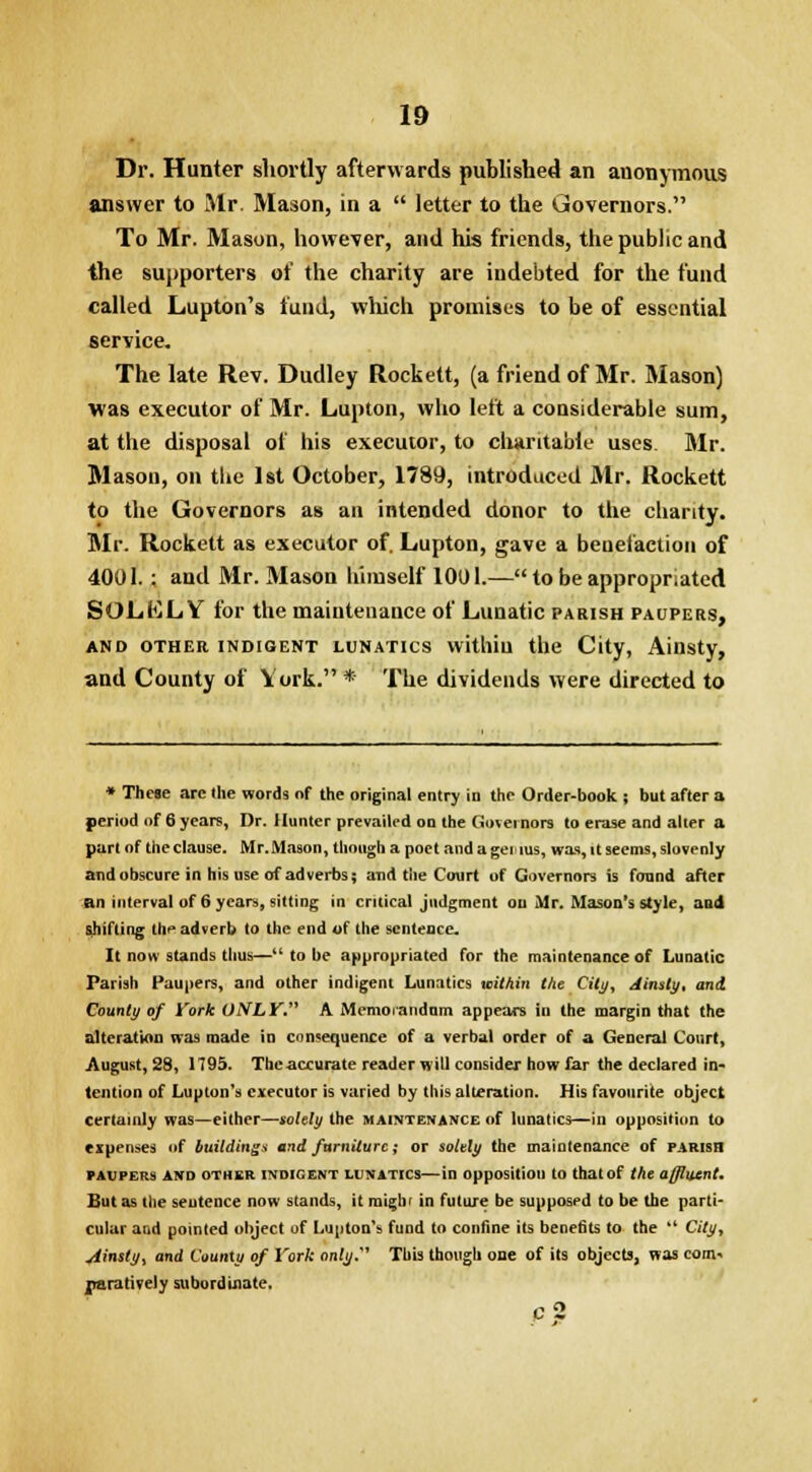 Dr. Hunter shortly afterwards published an anonymous answer to Mr. Mason, in a  letter to the Governors. To Mr. Mason, however, and his friends, the public and the supporters of the charity are indebted for the fund called Lupton's fund, which promises to be of essential service. The late Rev. Dudley Rockett, (a friend of Mr. Mason) was executor of Mr. Lupton, who left a considerable sum, at the disposal of his executor, to charitable uses Mr. Mason, on the 1st October, 1789, introduced Mr. Rockett to the Governors as an intended donor to the charity. Mr. Rockett as executor of. Lupton, gave a benefaction of 4001.: and Mr. Mason himself 1001.— to be appropriated SOLELY for the maintenance of Lunatic parish paupers, and other indigent lunatics withiu the City, Ainsty, and County of York. * The dividends were directed to * These are the words of the original entry in the Order-book ; but after a period of 6 years, Dr. Hunter prevailed on the Governors to erase and alter a part of the clause. Mr.Mason, though a poet and a gei rus, was, it seems, slovenly and obscure in his use of adverbs; and the Court of Governors is found after an interval of 6 years, sitting in critical judgment ou Mr. Mason's style, and shifting the adverb to the end of the sentence. It now stands thus— to be appropriated for the maintenance of Lunatic Parish Paupers, and other indigent Lunatics within the City, Ainsty, and County of fork ONLY. A Memorandum appears in the margin that the alteration was made in consequence of a verbal order of a General Court, August, 28, 1795. Tin' accurate reader will consider how far the declared in- tention of Lupton's executor is varied by this alteration. His favourite object certainly was—either—solely the maintenance of lunatics—in opposition to expenses of buildings and furniture ,* or solely the maintenance of parish PAUPERS AND OTHER INDIGENT LUNATICS—ill opposition to thatof the affluent. But as the seutence now stands, it mighr in future be supposed to be the parti- cular and pointed object of Lupton's fund to confine its benefits to the  City, siinsty, and County of York only.1 This though one of its objects, was com. r/arativeiy subordinate.