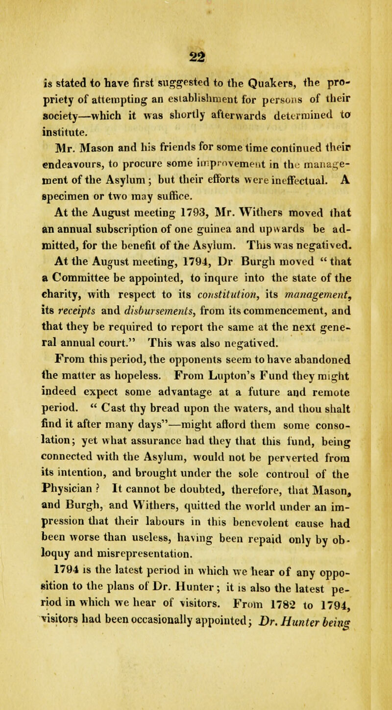 is stated to have first suggested to the Quakers, the pro- priety of attempting an establishment for persons of their society—which it was shortly afterwards determined to institute. Mr. Mason and his friends for some time continued their endeavours, to procure some improvement in the manage- ment of the Asylum ; but their efforts were ineffectual. A specimen or two may suffice. At the August meeting 1793, Mr. Withers moved that an annual subscription of one guinea and upwards be ad- mitted, for the benefit of the Asylum. This was negatived. At the August meeting, 1794, Dr Burgh moved  that a Committee be appointed, to inqure into the state of the charity, with respect to its constitution, its management, its receipts and disbursements, from its commencement, and that they be required to report the same at the next gene- ral annual court. This was also negatived. From this period, the opponents seem to have abandoned the matter as hopeless. From Lupton's Fund they might indeed expect some advantage at a future and remote period.  Cast thy bread upon the waters, and thou shalt find it after many days—might afford them some conso- lation; yet what assurance had they that this fund, being connected with the Asylum, would not be perverted from its intention, and brought under the sole controul of the Physician ? It cannot be doubted, therefore, that Mason, and Burgh, and Withers, quitted the world under an im- pression that their labours in this benevolent cause had been worse than useless, having been repaid only by ob- loquy and misrepresentation. 1794 is the latest period in which we hear of any oppo- sition to the plans of Dr. Hunter; it is also the latest pe- riod in which we hear of visitors. From 1782 to 1794 visitors had been occasionally appointed; Dr. Hunter being