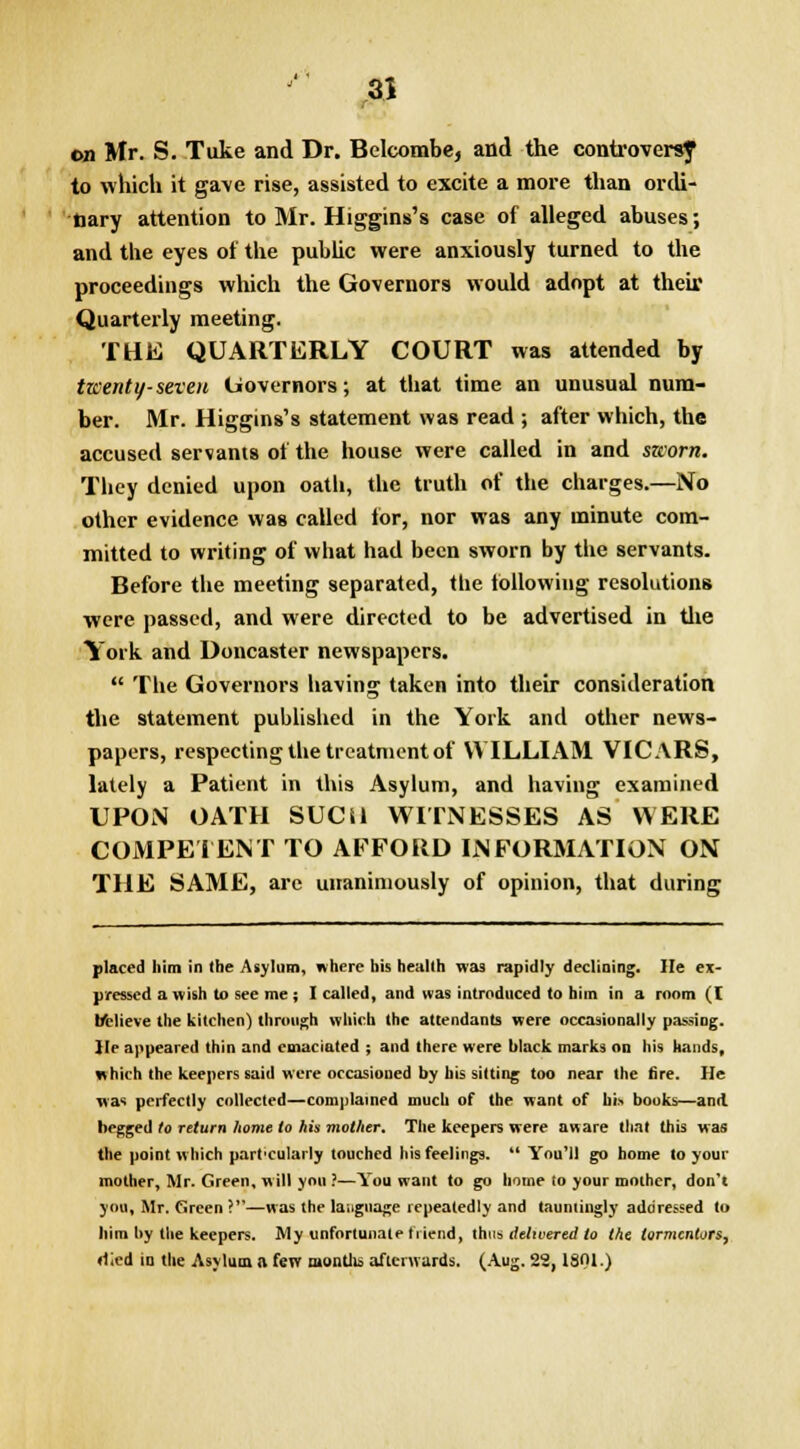 on Mr. S. Tuke and Dr. Belcombe, and the controversy to which it gave rise, assisted to excite a more than ordi- nary attention to Mr. Higgins's case of alleged abuses; and the eyes of the public were anxiously turned to the proceedings which the Governors would adopt at their Quarterly meeting. THE QUARTERLY COURT was attended by twenty-seven Governors; at that time an unusual num- ber. Mr. Higgins's statement was read ; after which, the accused servants of the house were called in and sworn. They denied upon oath, the truth of the charges.—No other evidence was called lor, nor was any minute com- mitted to writing of what had been sworn by the servants. Before the meeting separated, the following resolutions were passed, and were directed to be advertised in the York and Doncaster newspapers.  The Governors having taken into their consideration the statement published in the York and other news- papers, respecting the treatment of WILLIAM VICARS, lately a Patient in this Asylum, and having examined UPON OATH SUCil WITNESSES AS WERE COMPETENT TO AFFORD INFORMATION ON THE SAME, are unanimously of opinion, that during placed him in the Asylum, where his health was rapidly declining. lie ex- pressed a wish to see me; I called, and was introduced to him in a room ([ believe the kitchen) through which (he attendants were occasionally passing, lie appeared thin and emaciated ; and there were black marks on his hands, which the keepers said were occasioned by his sitting too near the fire. He was perfectly collected—complained much of the want of bis books—and. begged to return home to his mother. The keepers were aware that this was the point which part'cularly touched his feelings.  You'll go home to your mother, Mr. Green, will you ?—You want to go home to your mother, don't you, Mr. Green ?—was the language repeatedly and tauntingly addressed to him by the keepers. My unfortunate friend, thus delivered to the tormentors, died in the Asylum a few months afterwards. (Aug. 22,1801.)