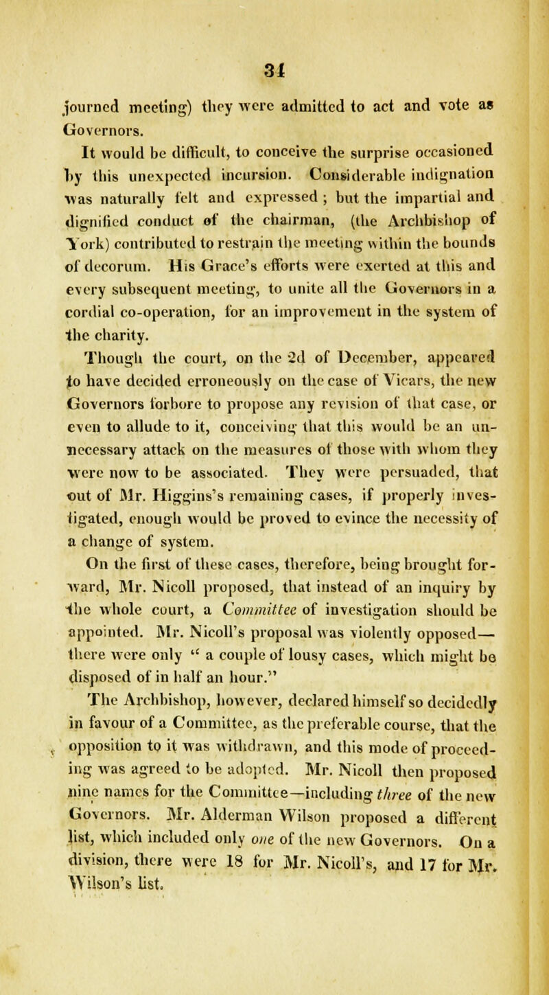 31 journcd meeting) they were admitted to act and vote as Governors. It would be difficult, to conceive the surprise occasioned hy this unexpected incursion. Considerable indignation was naturally felt and expressed ; but the impartial and dignified conduct of the chairman, (the Archbishop of York) contributed to restrain the meeting within the bounds of decorum. His Grace's efforts were exerted at this and every subsequent meeting, to unite all the Governors in a cordial co-operation, for an improvement in the system of the charity. Though the court, on the 2d of December, appeared jlo have decided erroneously on the case of Vicars, the new Governors forbore to propose any revision of that case, or even to allude to it, conceiving that this would be an un- necessary attack on the measures of those with whom they were now to be associated. They were persuaded, that cut of Mr. Higgius's remaining cases, if properly inves- tigated, enough would be proved to evince the necessity of a change of system. On the first of these cases, therefore, being brought for- ward, Mr. Nicoll proposed, that instead of an inquiry by the whole court, a Committee of investigation should be appointed. Mr. Nicoll's proposal was violently opposed— there were only  a couple of lousy cases, which might bo disposed of in half an hour. The Archbishop, however, declared himself so decidedly in favour of a Committee, as the preferable course, that the opposition to it was withdrawn, and this mode of proceed- ing was agreed to be adopted. Mr. Nicoll then proposed nine names for the Committee—including three of the new Governors. Mr. Alderman Wilson proposed a different list, which included only one of the new Governors. On a division, there were 18 for Mr. Nicoll1 s, and 17 for Mr. Wilson's list.