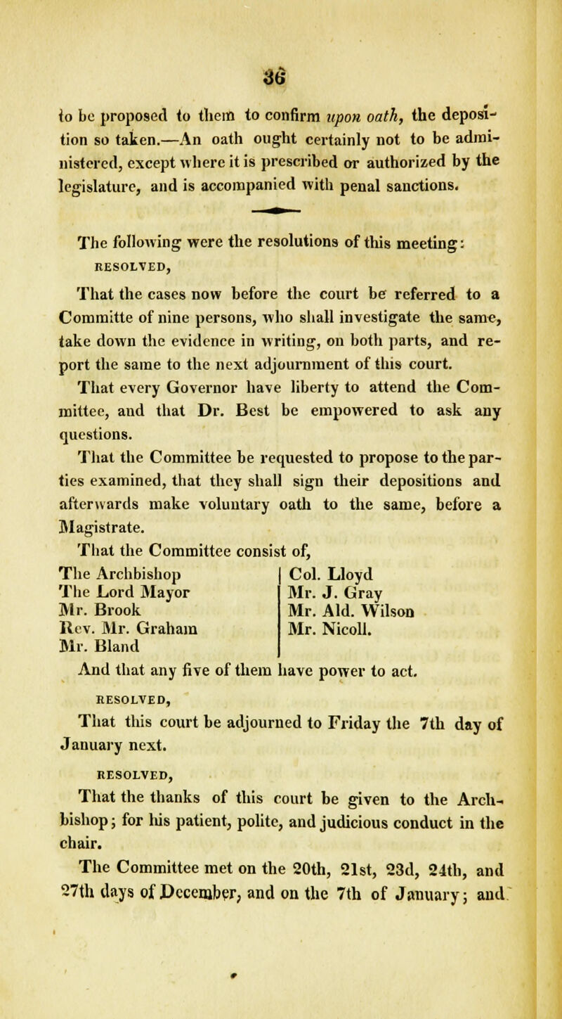 io be proposed to them to confirm upon oath, the deposi- tion so taken.—An oath ought certainly not to be admi- nistered, except where it is prescribed or authorized by the legislature, and is accompanied with penal sanctions. The following were the resolutions of this meeting: RESOLVED, That the cases now before the court be; referred to a Committe of nine persons, who shall investigate the same, take down the evidence in writing, on both parts, and re- port the same to the next adjournment of this court. That every Governor have liberty to attend the Com- mittee, and that Dr. Best be empowered to ask any questions. That the Committee be requested to propose to the par- ties examined, that they shall sign their depositions and afterwards make voluntary oath to the same, before a Magistrate. That the Committee consist of, Col. Lloyd Mr. J. Gray Mr. Aid. Wilson Mr. Nicoll. The Archbishop The Lord Mayor Mr. Brook Rev. Mr. Graham Mr. Bland And that any five of them have power to act. RESOLVED, That this court be adjourned to Friday the 7th day of January next. RESOLVED, That the thanks of this court be given to the Arch- bishop; for his patient, polite, and judicious conduct in the chair. The Committee met on the 20th, 21st, 23d, 24th, and 27th days of December, and on the 7th of January; and