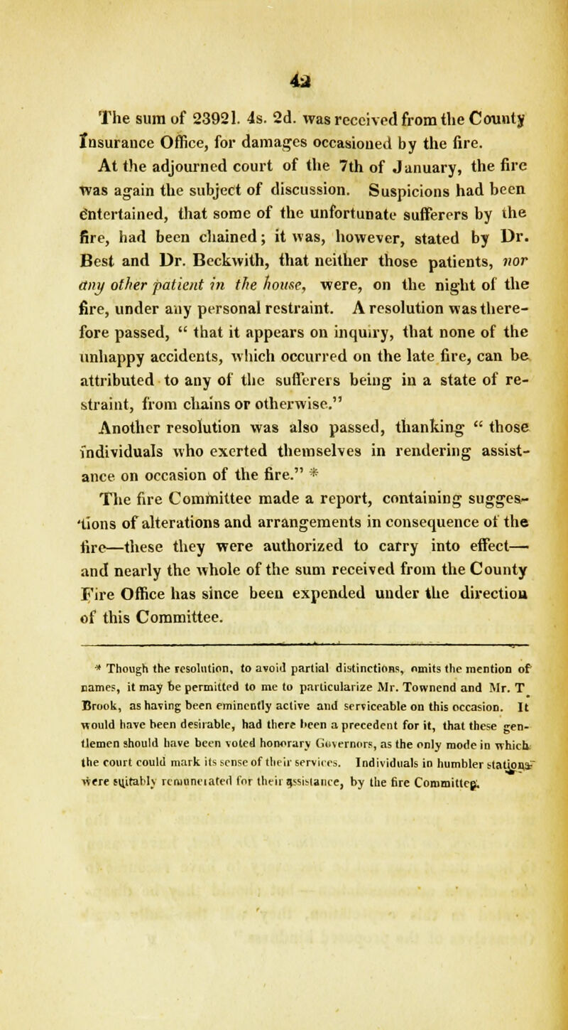 4* The sum of 23921. 4s. 2d. was received from the County Insurance Office, for damages occasioned by the fire. At the adjourned court of the 7th of January, the fire Was again the subject of discussion. Suspicions had been e'ntertained, that some of the unfortunate sufferers by the fire, had been chained; it was, however, stated by Dr. Best and Dr. Beckwith, that neither those patients, nor tiny other patient in the home, were, on the night of the fire, under any personal restraint. A resolution was there- fore passed,  that it appears on inquiry, that none of the unhappy accidents, which occurred on the late fire, can be attributed to any of the sufferers being in a state of re- straint, from chains or otherwise. Another resolution was also passed, thanking  those individuals who exerted themselves in rendering assist- ance on occasion of the fire. * The fire Committee made a report, containing sugges- tions of alterations and arrangements in consequence of the fire—these they were authorized to carry into effect— and nearly the whole of the sum received from the County Fire Office has since been expended under the direction of this Committee. * Though the resolution, to avoid partial distinctions, omits the mention of names, it may be permitted to me to particularize Mr. Townend and Mr. T Brook, as having been eminently active and serviceable on this occasion. It would have been desirable, had there been a precedent for it, that these gen- tlemen should have been voted honorary Governors, as the only mode in which, the court could mark its sense of their services. Individuals in humbler station,* were suitably rcruuneiated for their assistance, by Hie fire Committee;