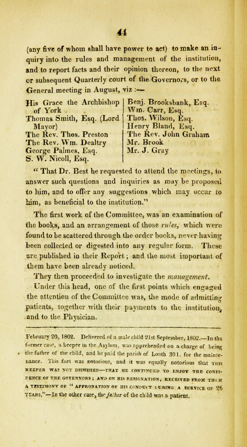 Benj. Brooksbank, Esq. Wm. Carr, Esq. Thos. Wilson, Esq. Henry Bland, Esq. The Rev. John Graham Mr. Brook Mr. J. Gray u (any five of whom shall have power to act) to make an in- quiry into the rules and management of the institution, and to report facts and their opinion thereon, to the next or subsequent Quarterly court of the Governors, or to the General meeting in August, viz :— His Grace the Archbishop of York Thomas Smith, Esq. (Lord Mayor) The Rev. Thos. Preston The Rev. Wm. Dealtry George Palmes, Esq. S. W. Nicoll, Esq.  That Dr. Best be requested to attend the meetings, to answer such questions and inquiries as may be proposed to him, and to offer any suggestions which may occur to Mm, as beneficial to the institution. The first work of the Committee, was an examination of the books, and an arrangement of those rules, which were found to be scattered through the order books, never having been collected or digested into any regular form. These are published in their Report; and the most important of them have been already noticed. They then proceeded to investigate the management. Under this head, one of the first points which engaged the attention of the Committee was, the mode of admitting patients, together with their payments to the institution^ and to the Physician. February 20, 1802. Delivered nf a male child 21st September, 1S02.—In the former cast', a keeper id the Asylum, was apprehended on a charge of being the father of the child, and he paid the parish of Louth 301. for the mainte- nance. This fact was notorious, and it was equally notorious that this KEEPER WAS NOT DISMISSED THAT HE CONTINUED TO ENJOY THE CONFI- rENCEOFTHE GOVERNORS; AND ON HIS RESIONATION, RECEIVED FROM THI If * TESTIMONY OF  APPROBATION OF DIS CONDUIT LURING A SERVICE OF 26 years,—In the other case, the/n.'Aer of the child was a patient.