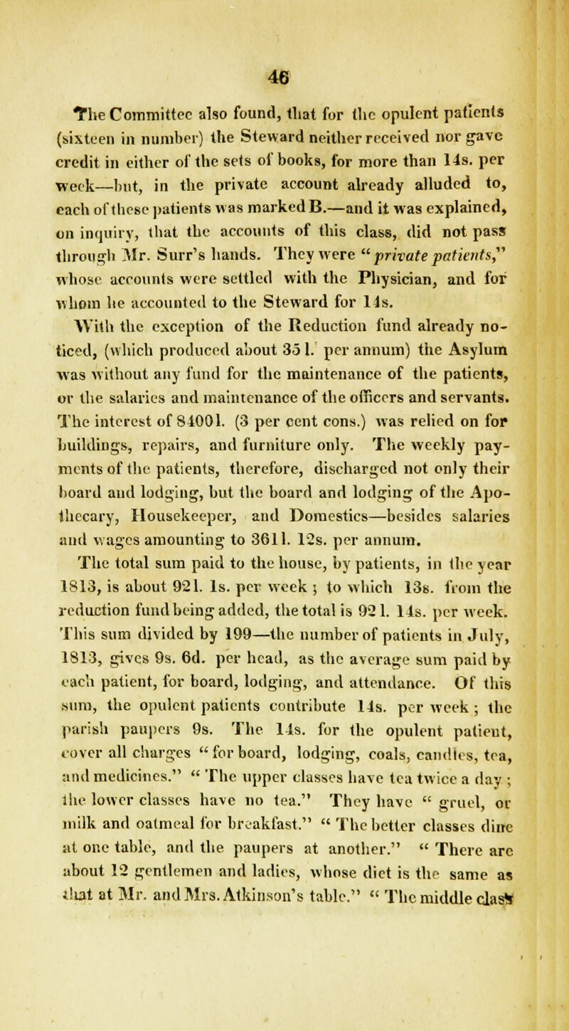 The Committee also found, that for the opulent patients (sixteen in number) the Steward neither received nor gave credit in either of the sets of books, for more than 14s. per week—but, in the private account already alluded to, each of these patients was marked B.—and it was explained, on inquiry, that the accounts of this class, did not pass through Mr. Surr's hands. They were  private patients, whose accounts were settled with the Physician, and for whom he accounted to the Steward for 14s. With the exception of the Reduction fund already no- ticed, (which produced about 351. per annum) the Asylum was without any fund for the maintenance of the patients, or the salaries and maintenance of the officers and servants. The interest of 84001. (3 per cent cons.) was relied on for buildings, repairs, and furniture only. The weekly pay- ments of the. patients, therefore, discharged not only their board and lodging, but the board and lodging of the Apo- thecary, Housekeeper, and Domestics—besides salaries and wages amounting to 3611. 12s. per annum. The total sum paid to the house, by patients, in the year 1813, is about 921. Is. per week j to which 13s. from the reduction fund being added, the total is 921. 14s. per week. This sum divided by 199—the number of patients in July, 1813, gives 9s. 6d. per head, as the average sum paid by each patient, for board, lodging, and attendance. Of this sum, the opulent patients contribute 14s. per week ; the parish paupers 9s. The 14s. for the opulent patieut, cover all charges forboard, lodging, coals, candles, tea, and medicines.  The upper classes have tea twice a day ; the lower classes have no tea. They have  gruel, or milk and oatmeal for breakfast.  The better classes dine at one table, and the paupers at another.  There arc about 12 gentlemen and ladies, whose diet is the same as i!iat at Mr. and Mrs. Atkinson's table.  The middle clas*