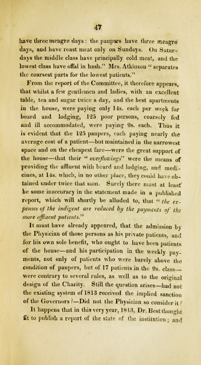 Iiave three meagre days : the paupars hare three meagre days, and have roast meat only on Sundays. On Satur- days the middle class have principally cold meat, and the lowest class have offal in hash. Mrs. Atkinson  separates the coarsest parts for the lowest patients. From the report of the Committee, it therefore appears, that whilst a few gentlemen and ladies, with an excellent table, tea and sugar twice a day, and the best apartments in the house, were paying only 14s. each per week for board and lodging, 125 poor persons, coarsely fed and ill accommodated, were paying 9s. each. Thus it is evident that the 125 paupers, each paying nearly the average cost of a patient—but maintained in the narrowest space and on the cheapest fare—were the great support of the house—that their  overflowings were the means of providing the affluent with board and lodging, and medi- cines, at 14s. which, in no other place, they could have ob- tained under twice that sum. Surely there must at least' be some inaccuracy in the statement made in a published report, which will shortly be alluded to, that  the ex- penses oj the indigent ate reduced by the payments of the more affluent patients. It must have already appeared, that the admission by the Physician of those persons as his private patients and ibr his own sole benefit, who ought to have been patients of the house—and his participation in the weekly pay- ments, not only of patients who were barely above the condition of paupers, but of 17 patients in the 9s. class- were contrary to several rules, as well as to the original design of the Charity. Still the question arises—had not the existing system of 1813 received the implied sanction of the Governors ?—Did not the Physician so consider it? It happens that in this very year, 1813, Dr. Best thought fit to publish a report of the slate of the institntion; and