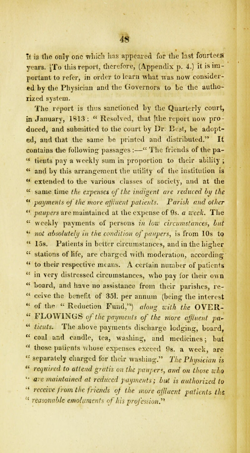 ft is the only one which has appeared for the last fourteen years. jjTo this report, therefore, (Appendix p. 4.) it is im- portant to refer, in order to learn what was now consider- ed by the Physician and the Governors to be the autho- rized system. The report is thus sanctioned by the Quarterly court, in January, 1813 :  Resolved, that fthc report now pro- duced, and submitted to the court by Dr. Beat, be adopt- ed, and that the same be printed and distributed. It contains the following passages :— The friends of the pa-  tients pay a weekly sum in proportion to their ability ;  and by this arrangement the utility of the institution is  extended to the various classes of society, and at the  same time the expenses of the indigent are reduced by the  payments oj the more affluent patients. Parish and other  paupers are maintained at the expense of 9s. a zceek. The  weekly payments of persons in low circumstances, hut  not absolutely in the condition of paupers, is from 10s to  15s. Patients in better circumstances, and in the higher  stations of life, are charged with moderation, according  to their respective means. A certain number of patients  in very distressed circumstances, who pay for their own  board, and have no assistance from their parishes, re-  ceive the benefit of 351. per annum (being the interest  of the  Reduction Fund,'1) along with the OVER-  FLOWINUS of the payments of the more affluent pa-  tients. The above payments discharge lodging, board,  coal and candle, tea, washing, and medicines; but  those patients whose expenses exceed 0s. a week, are  separately charged for their washing. The Physician is  required to attend gratis on the paupers, and on those who  are maintained at reduced payments; but is authorized to •' receive from the friends of the more affluent patients- the,  reasonable emoluments of his profession.71