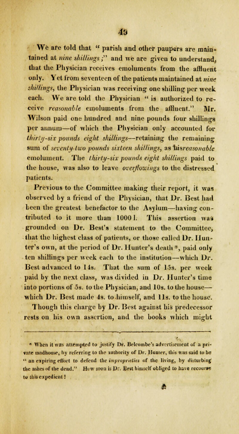4S We are told that  parish and other paupers are main- tained at nine shillings; and we are given to understand* that the Physician receives emoluments from the affluent only. Yet from seventeen of the patients maintained at nine shillings, the Physician was receiving one shilling per week each. We are told the Physician  is authorized to re- ceive reasonable emoluments from the affluent. Mr. Wilson paid one hundred and nine pounds four shillings per annum—of which the Physician only accounted for thirty-six pounds eight shillings—retaining the remaining sum of seventy-two pounds sixteen shillings, as \usreasonabie emolument. The thirty-six pounds eight shillings paid to the house, was also to leave over/fozcings to the distressed patients. Previous to the Committee making their report, it was observed by a friend of the Physician, that Dr. Best had been the greatest benefactor to the Asylum—having con- tributed to it more than 10001. This assertion waa grounded on Dr. Best's statement to the Committee, that the highest class of patients, or those called Dr. Hun- ter's own, at the period of Dr. Hunter's death*, paid only ten shillings per week each to the institution—which Dr. Best advanced to 1 Is; That the sum of las. per week paid by the next class, was divided in Dr. Hunter's time into portions of 5s. to the Physician, and 10s. to the house— which Dr. Best made 4s. to himself, and lis. to the house. Though this charge by Dr. Best against his predecessor rests on his own assertion, and the books which might * When it was attempted to justify Dr. Belcombe's adrcrfiscment of a pri- vate madhouse, by referring to the authority of Dr. Hunter, this was said to be  an expiring ell'ort to defend the improprieties of the living, by disturbing; the ashes of the dead. Hew soon is Dr. Best himself obliged to have recouiw to this expedient! ft