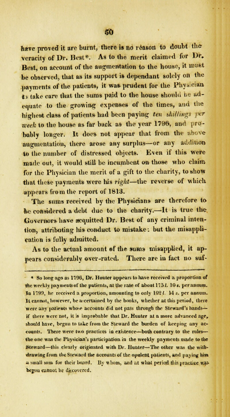 SO have proved it arc burnt, there is no reason to doubt the veracity of Dr. Best*. As to the merit claimed for Dr. Best, on account of the augmentation to the house, it urnst be observed, that as its support is dependant solely on the payments of the patients, it waft prudent for the Phy3 clan fcj take care that the sums paid to the house should be ad- equate to the growing expenses of the times, and the highest class of patients had been paying tm shillings per week to the house as far back as the year 1796, and pro- bably longer. It doc* not appear that from the above augmentation, there arose any surplus—or any addition to the number of distressed objects. Even if this were made out, it would still be incumbent on those who claim for the Physician the merit of a gift to the charity, to show that these payments were his right—the reverse of which appears from the report of 1813. The sums received by the Physicians are therefore to lie considered a debt duo to the charity.—It is true the Governors have acquitted Dr. Best of any criminal inten- tion, attributing his conduct to mistake: but the misappli- cation is fully admitted. As to the actual amount of the sums misapplied, it ap- pears considerably over-rated. There are in fact no suf- * So long ago as 1196, Dr. Hunter appears to have received a proportion of the weekly payments of the patients, at the rate of about 175 J. 101. per annum. In 1799, he received a proportion, amounting to only 162 (. 14 s. per annum. It caniuit, however, he a-certained by the books, whether at this period, there were any patients whose accounts did not pass through the Steward's hands— if there were not, it i« improbable that Dr. Hunter at a more advanced age, should have, begun to lake from the Steward the burden of keeping any ac- counts. There were t«o practices in existence—both contrary to the rules— the one was the Physician's participation in the weekly payments made io (lie Steward—this clearly originated with Dr. Hunter—'Die other was tlic with- drawing from the Steward the accounts of the opulent patients, and paying him a small sum for their hoard. By whom, and at what period this practise was- begun eumiol be decovercd.