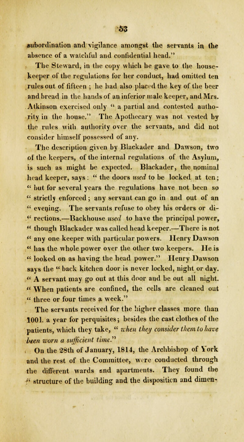 subordination and vigilance amongst tbe servants in the absence of a watchful and confidential head. The Steward, in the copy which he gave to the house- keeper of the regulations for her conduct, had omitted ten rules out of fifteen ; he had also placed the key of the beer and bread in the bauds of an inferior male keeper, and Mrs. Atkinson exercised only  a partial and contested autho- rity in the house. The Apothecary was not vested by the rules with authority over the servants, and did not consider himself possessed of any. The description given by Blackader and Dawson, two of the keepers, of the internal regulations of the Asylum, is such as might be expected. Blackader, the nominal head keeper, says :  the doors used to be locked at ten;  but for several years the regulations have not been so  strictly enforced; any servant can go in and out of an  evening. The servants refuse to obey his orders or di- *' rections.—Backhouse used to have the principal power,  though Blackader was called head keeper.—There is not (< any one keeper with particular powers. Henry Dawson  has the whole power over the other two keepers. He is  looked on as having the head power. Henry Dawson says the  back kitchen door is never locked, night or day.  A servant may go out at tikis door and be out all night.  When patients are confined, the cells are cleaned out  three or four times a week. The servants received for the higher classes more than 1001. a year for perquisites; besides the cast clothes of the patients, which they take,  zchen they consider them to have been worn a sufficient time. On the 28th of January, 1814, the Archbishop of York and the rest of the Committee, were conducted through the different wards ond apartments. They found the « structure of the building and the dispositicn and dimen-