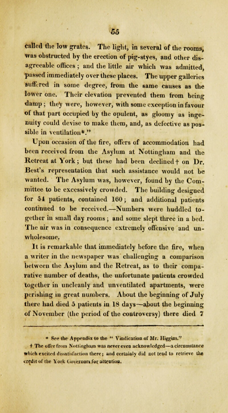 m called the low grates. The light, in several of the rooms, was obstructed by the erection of pig-styes, and other dis- agreeable offices ; and the little air which was admitted, passed immediately over these places. The upper galleries suffered in some degree, from the same causes as the lower one. Their elevation prevented them from being damp; they were, however, with some exception in favour of that part occupied by the opulent, as gloomy as inge- nuity could devise to make them, and, as defective as pos- sible in ventilation*. Upon occasion of the fire, offers of accommodation had been received from the Asylum at Nottingham and the Retreat at York; but these had been declined f on Dr. Best's representation that such assistance would not be wanted. The Asylum was, however, found by the Com- mittee to be excessively crowded. The building designed for 54 patients, contained 160; and additional patients continued to be received.—Numbers were huddled to- gether in small day rooms ; and some slept three in a bed. The air was in consequence extremely offensive and un- wholesome. It is remarkable that immediately before the fire, when a writer in the newspaper was challenging a comparison between the Asylum and the Retreat, as to their compa- rative number of deaths, the unfortunate patients crowded together in uncleanly and unventilated apartments, were perishing in great numbers. About the beginning of July there had died 5 patients in 18 days—about die beginning of November (the period of the controversy) there died 7 • See the Appendix to the  Vindication of Mr. Higgins. + The olt'cr from Nottingham was never even acknowledged—a circumstance which excited dissatisfaction there; and certainly did not tend to retrieve the credit of the \oik (ioveruonfor. attention.