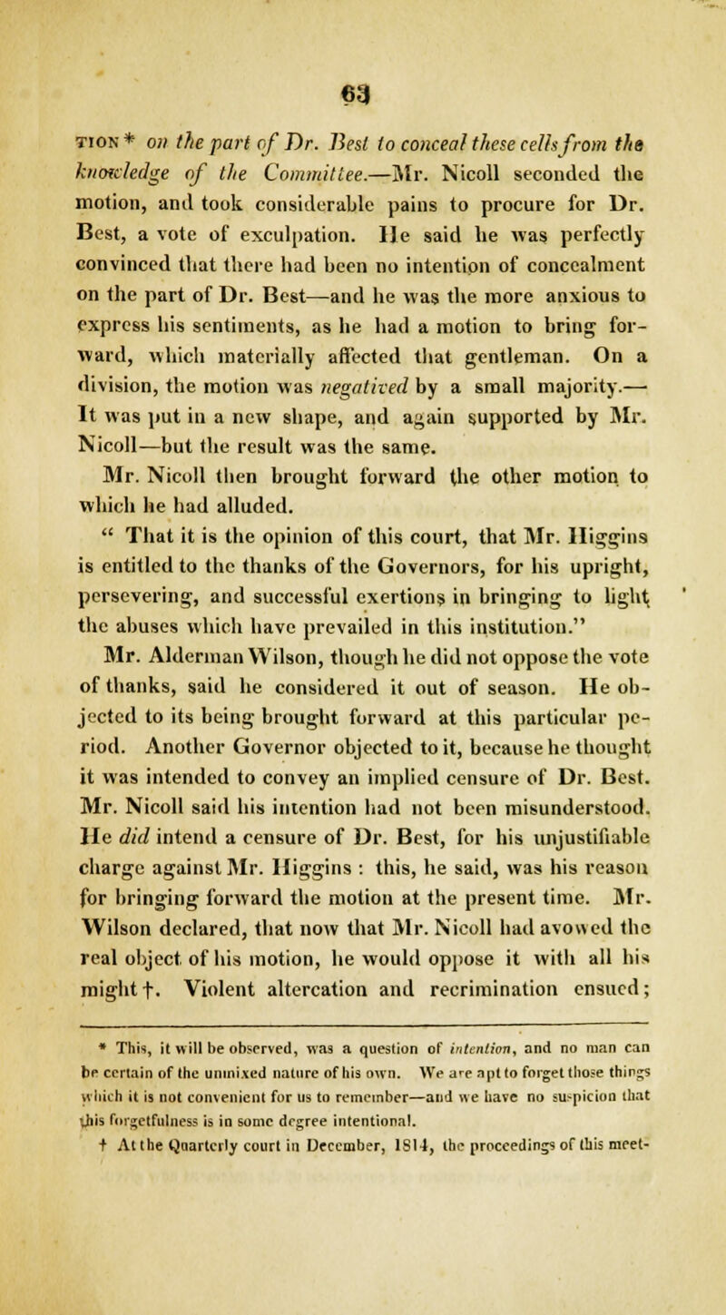 tion * on the part of Dr. Best to conceal these cells from the knowledge of the Committee.—Mr. Nicoll seconded the motion, and took considerable pains to procure for Dr. Best, a vote of exculpation. He said he was perfectly- convinced that there had been no intention of concealment on the part of Dr. Best—and he was the more anxious to express his sentiments, as he had a motion to bring for- ward, which materially affected that gentleman. On a division, the motion was negatived by a small majority.— It was put in a new shape, and again supported by Mr. Nicoll—but the result was the same. Mr. Nicoll then brought forward the other motion to which he had alluded.  That it is the opinion of this court, that Mr. Higgins is entitled to the thanks of the Governors, for his upright, persevering, and successful exertions in bringing to light; the abuses which have prevailed in this institution. Mr. Alderman Wilson, though he did not oppose the vote of thanks, said he considered it out of season. He ob- jected to its being brought forward at this particular pe- riod. Another Governor objected to it, because he thought it was intended to convey an implied censure of Dr. Best. Mr. Nicoll said his intention had not been misunderstood. He did intend a censure of Dr. Best, for his unjustifiable charge against Mr. Higgins : this, he said, was his reason for bringing forward the motion at the present time. Mr. Wilson declared, that now that Mr. Nicoll had avowed the real object, of his motion, he would oppose it with all his might f. Violent altercation and recrimination ensued; * This, it will be observed, was a question of intention, and no man can be certain of the unmixed nature of his own. We are apt to forget those things which it is not convenient for us to remember—aud we have no suspicion that vhis forgetfulness is in some degree intentional. t At the Quarterly court in December, 1S14, the proceedings of this meet-