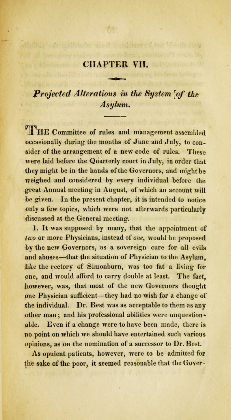 Projected Alterations in the System [of the Asylum. Jl HE Committee of rules and management assembled occasionally during the months of June and July, to con- sider of the arrangement of a new code of rules. These were laid before the Quarterly court in July, in order that they might be in the hands of the Governors, and might be weighed and considered by every individual before the great Annual meeting in August, of winch an account will be given. In the present chapter, it is intended to notice only a few topics, which were not afterwards particularly discussed at the General meeting. 1. It was supposed by many, that the appointment of tzco or more Physicians, instead of one, would be proposed by the new Governors, as a sovereign cure for all evils and abuses—that the situation of Physician to the Asylum, like the rectory of Simonburn, was too fat a living for one, and would afford to cany double at least. The fact, however, was, that most of the new Governors thought one Physician sufficient—they had no wish for a change of the individual. Dr. Best was as acceptable to them as any other man ; and his professional abilities were unquestion« able. Even if a change were to have been made, there is no point on which we should have entertained such various opinions, as on the nomination of a successor to Dr. Best. As opulent patients, however, were to be admitted for the sake of the poor, it seemed reasonable that the Gover-