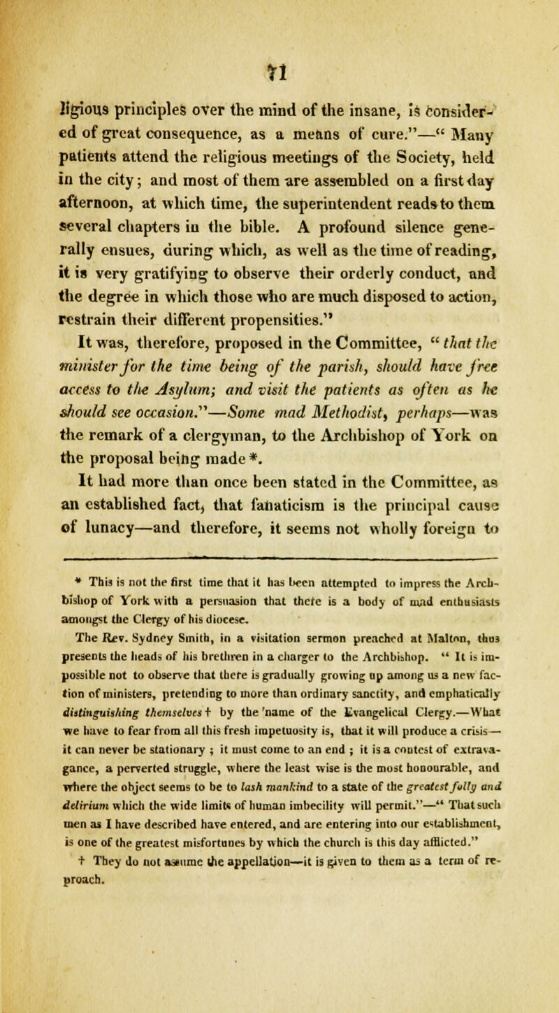 Ifgious principles over the mind of the insane, is consider- ed of great consequence, as a means of cure.— Many patients attend the religious meetings of the Society, held in the city; and most of them are assembled on a first day afternoon, at which time, the superintendent readstothem several chapters in the bible. A profound silence gene- rally ensues, during which, as well as the time of reading, it is very gratifying to observe their orderly conduct, and the degree in which those who are much disposed to action, restrain their different propensities. It was, therefore, proposed in the Committee,  that the minister for the time being of the pariah, should have j'r-ee access to tlie Asylum; and visit the patients as often as he should see occasion.''''—Some mad Methodistt perhaps—was the remark of a clergyman, to the Archbishop of York on the proposal being made*. It had more than once been stated in the Committee, as an established fact, that fanaticism is the principal cause of lunacy—and therefore, it seems not wholly foreign to * This is not the first time that it has l>ecn attempted to impress the Arch- bishop of York with a persuasion that there is a body of mad enthusiasts amongst the Clergy of his diocese. The Rfv. Sydney Smith, in a visitation sermon preached at Maltnn, thus presents the heads of his brethren in a charger to the Archbishop.  It is im- possible not to observe that there is gradually growing up among us a new fac- tion of ministers, pretending to more than ordinary sanctity, and emphatically distinguishing themselves + by the 'name of the Evangelical Clergy.—What we have to fear from all this fresh impetuosity is, that it will produce a crisis— it can never be stationary ; it must come to an end ; it is a contest of extrava- gance, a perverted struggle, where the least wise is the most honourable, and where the object seems to be to lash mankind to a state of the greatest fully and delirium which the wide limits of human imbecility will permit.— That such men as I have described have entered, and are entering into our establishment, is one of the greatest misfortuues by which the church is this day afflicted.'* t They do not assume die appellation—it is given to them as a term of re- proach.