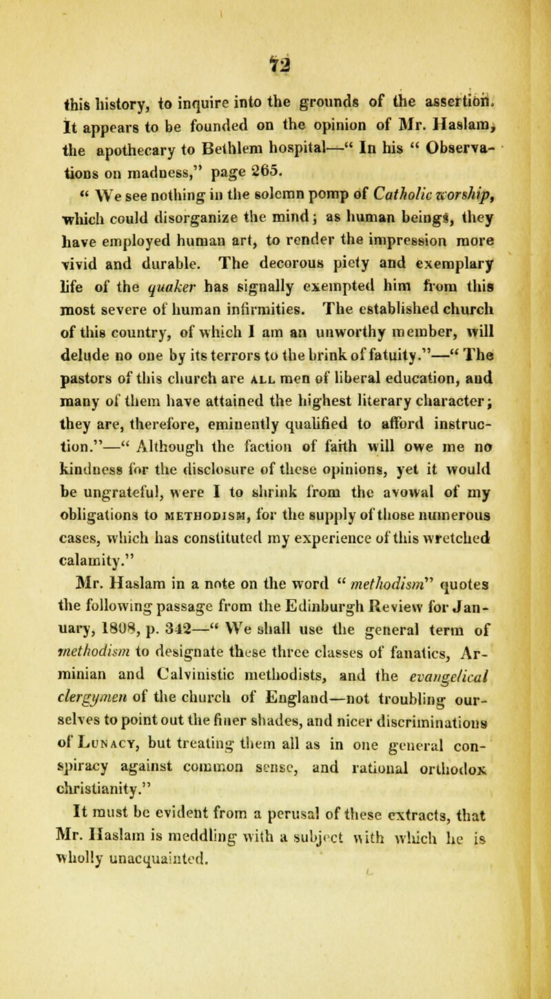 12 this history, to inquire into the grounds of the assertion. It appears to be founded on the opinion of Mr. Haslam, the apothecary to Bethlem hospital— In his  Observa- tions on madness, page 265.  We see nothing in the solemn pomp of Catholic zcorship, •which could disorganize the mind; as human beings, they have employed human art, to render the impression more vivid and durable. The decorous piety and exemplary life of the quaker has signally exempted him from this most severe of human infirmities. The established church of this country, of which I am an unworthy member, will delude no one by its terrors to the brink of fatuity.—The pastors of this church are all men of liberal education, and many of them have attained the highest literary character; they are, therefore, eminently qualified to afford instruc- tion.— Although the faction of faith will owe me no kindness for the disclosure of these opinions, yet it would be ungrateful, were I to shrink from the avowal of my obligations to Methodism, for the supply of those numerous cases, which has constituted my experience of this wretched calamity. Mr. Haslam in a note on the word  methodism quotes the following passage from the Edinburgh Review for Jan- uary, 1808, p. 342— We shall use the general term of methodism to designate those three classes of fanatics, Ar- minian and Calvinistic method ists, and the evangelical clergymen of the church of England—not troubling our- selves to point out the finer shades, and nicer discriminations of Lunacy, but treating them all as in one general con- spiracy against common sense, and rational orthodox Christianity. It must be evident from a perusal of these extracts, that Mr. Haslam is meddling with a subject with winch he is wholly unacquainted.