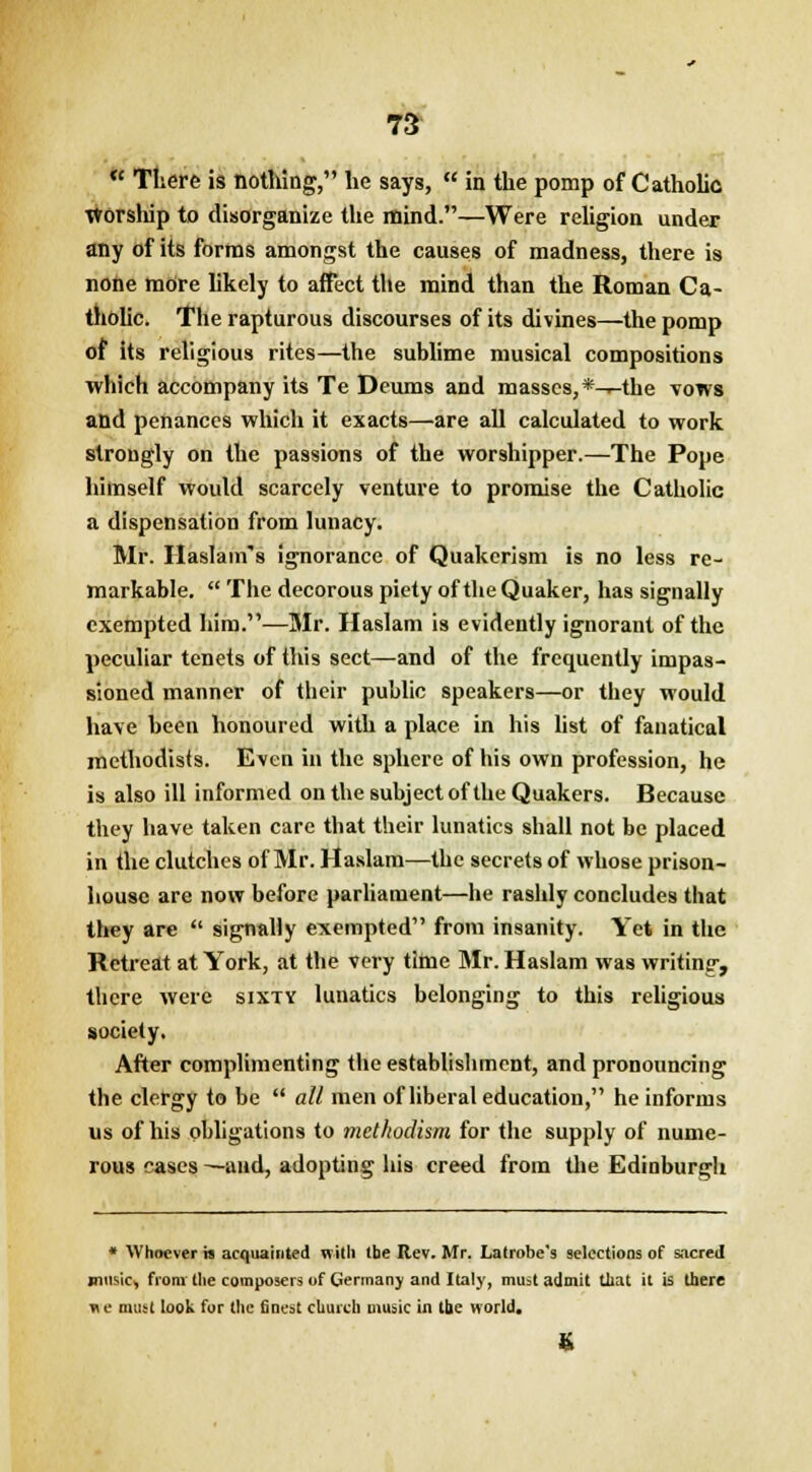 « There is nothing, he says,  in the pomp of Catholic Worship to disorganize the mind.—Were religion under any of its forms amongst the causes of madness, there is none more likely to affect the mind than the Roman Ca- tholic. The rapturous discourses of its divines—the pomp of its religious rites—the sublime musical compositions which accompany its Te Deums and masses,*-^-the vows and penances which it exacts—are all calculated to work strongly on the passions of the worshipper.—The Pope himself would scarcely venture to promise the Catholic a dispensation from lunacy. Mr. Haslam s ignorance of Quakerism is no less re- markable.  The decorous piety of the Quaker, has signally exempted him.—Mr. Haslam is evidently ignorant of the peculiar tenets of this sect—and of the frequently impas- sioned manner of their public speakers—or they would have been honoured with a place in his list of fanatical mcthodists. Even in the sphere of his own profession, he is also ill informed on the subject of the Quakers. Because they have taken care that their lunatics shall not be placed in the clutches of Mr. Haslam—the secrets of whose prison- house are now before parliament—he rashly concludes that they are  signally exempted from insanity. Yet in the Retreat at York, at the very time Mr. Haslam was writing, there were sixty lunatics belonging to this religious society. After complimenting the establishment, and pronouncing the clergy to be  all men of liberal education, he informs us of his obligations to metkodism for the supply of nume- rous cases —and, adopting his creed from the Edinburgh * Whoever is acquainted with tbe Rev. Mr. Latrobe's selections of sacred music, from the composers of Germany and Italy, must admit that it is there vt e mutt look fur the finest church music in tbe world.