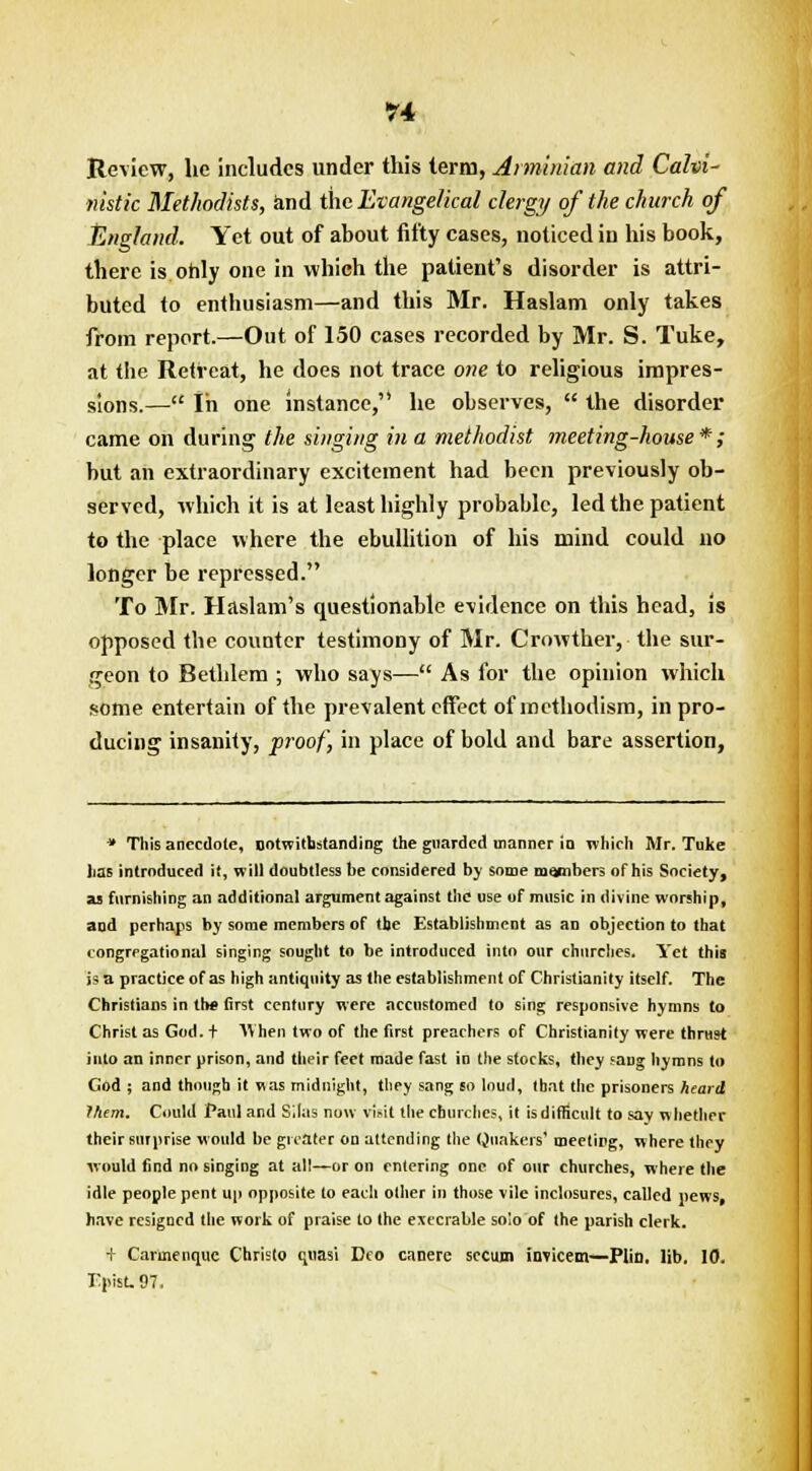 Review, he includes under this term, Aiminian and Calvi- nistic Methodists, and the Evangelical clergy of the church of England. Yet out of about fifty cases, noticed in his book, there is only one in which the patient's disorder is attri- buted to enthusiasm—and this Mr. Haslam only takes from report.—Out of 150 cases recorded by Mr. S. Tuke, at the Retreat, he does not trace one to religious impres- sions.— In one instance, he observes,  the disorder came on during the singing in a methodist meeting-house*; but an extraordinary excitement had been previously ob- served, which it is at least highly probable, led the patient to the place where the ebullition of his mind could no longer be repressed. To Mr. Haslam's questionable evidence on this head, is opposed the counter testimony of Mr. Crowther, the sur- geon to Bethlem ; who says— As for the opinion which some entertain of the prevalent effect ofmcthodism, in pro- ducing insanity, proof, in place of bold and bare assertion, * This anecdote, notwithstanding the guarded manner in which Mr. Tuke lias introduced it, will doubtless be considered by some members of his Society, as furnishing an additional argument against the use of music in divine worship, and perhaps by some members of the Establishment as an objection to that congregational singing sought to be introduced into our churches. Yet this is a practice of as high antiquity as the establishment of Christianity itself. The Christians in th* first century were accustomed to sing responsive hymns to Christ as God. t When two of the first preachers of Christianity were thrast into an inner prison, and their feet made fast in the stocks, they saug hymns to Cod ; and though it mas midnight, they sang so loud, that the prisoners heard rhem. Could Paul and Silas now visit the churches, it is difficult to sav whether their surprise would he greater on attending the Quakers1 meeting, where they would find no singing at all—or on entering one of our churches, where the idle people pent up opposite to each other in those vile inclosurcs, called pews, have resigned the work of praise to the execrable solo of the parish clerk. + Carmenquc Christo quasi Deo carjerc secum invicem—PliD. lib. 10. Epist.97,