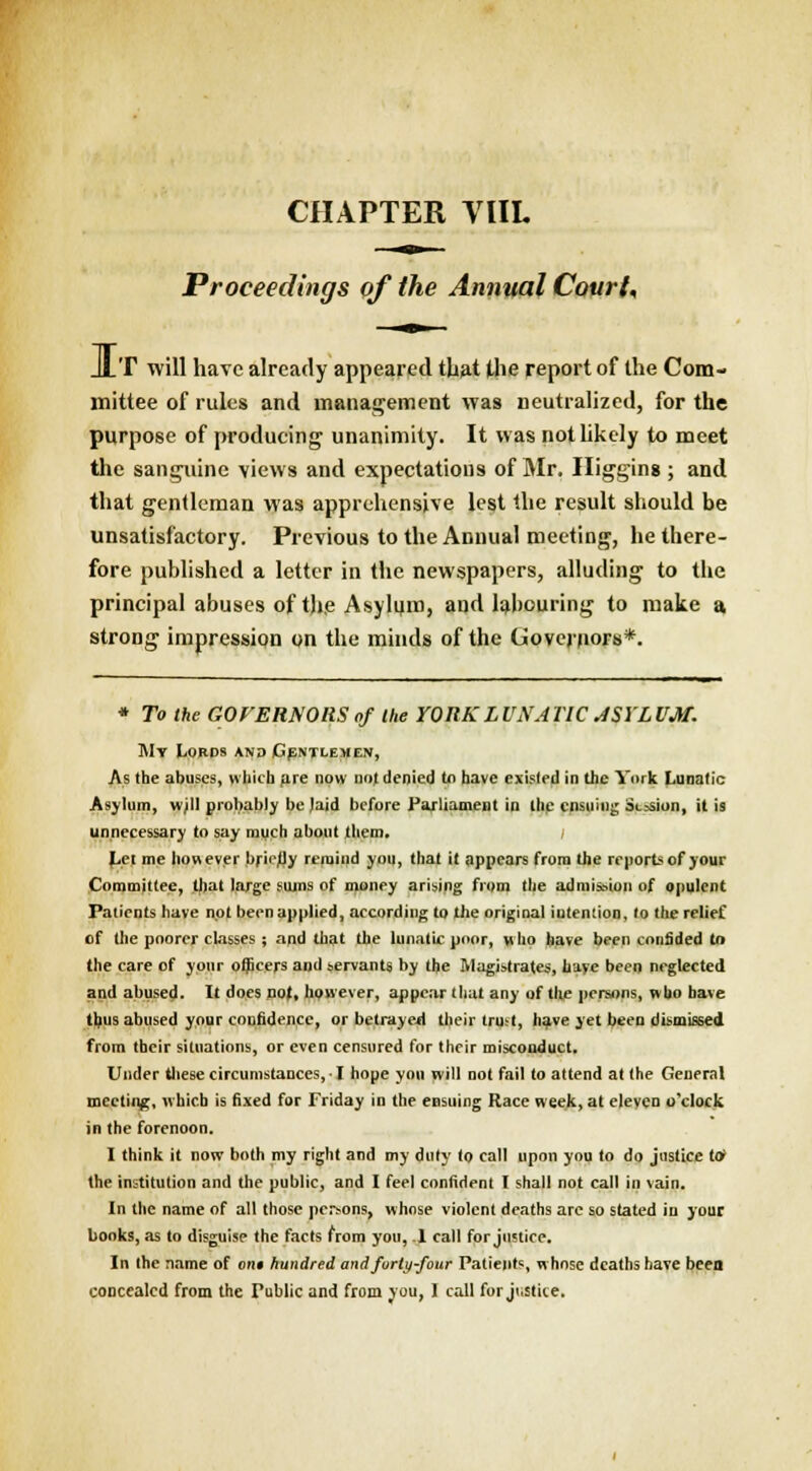 Proceedings of the Annual Court, JlT will have already appeared that the report of the Com- mittee of rules and management was neutralized, for the purpose of producing unanimity. It was not likely to meet the sanguine views and expectations of Mr. Higging; and that gentleman was apprehensive lest the result should be unsatisfactory. Previous to the Annual meeting, he there- fore published a letter in the newspapers, alluding to the principal abuses of tjje Asylum, and labouring to make a strong impression on the minds of the Governors*. * To the GOVERNORS of the YORK LUNATIC ASYLUM. My Lords and Gentlemen, As the abuses, which are now nof denied to have existed in the York Lunatic Asylum, wjll probably be laid before Parliament in the ensuing Session, it is unnecessary to say much about them. Let me however briefly remind you, that it appears from the reports of your Committee, that large sums of money arising from the admission of opulent Patients have not been applied .according to the original iutention, to the relief of the poorer classes ; and that the lunatic poor, who have been confided to the care of your officers and servants by the Magistrates, have been neglected and abused. It does not, however, appear that any of the persons, who have thus abused your confidence, or betrayed their trust, have yet been dismissed from their situations, or even censured for their misconduct. Under these circumstances, ■ I hope yon will not fail to attend at the General meeting, which is fixed for Friday in the ensuing Race week, at eleven o'clock in the forenoon. I think it now both my right and my duly to call upon you to do justice to* the institution and the public, and I feel confident I shall not call in vain. In the name of all those persons, whose violent deaths are so stated in your books, as to disguise the facts from you, .1 call for justice. In the name of out hundred and forty-four Patients, w hose deaths have been concealed from the Public and from you, 1 call for justice.