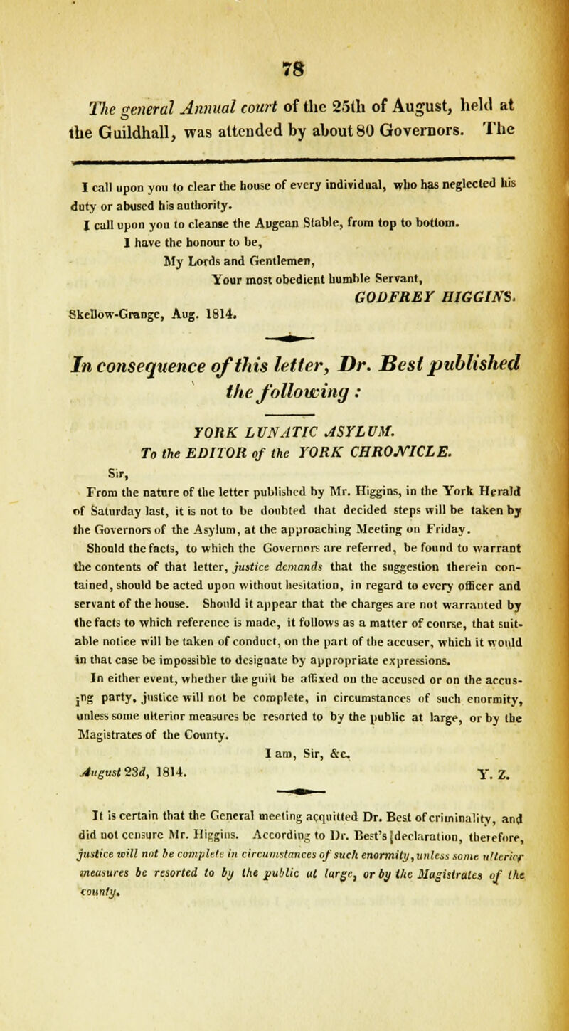 The general Annual court of the 25th of August, held at the Guildhall, was attended by about 80 Governors. The I call upon you to clear the house of every individual, who has neglected his duty or abused his authority. I call upon you to cleanse the Augean Stable, from top to bottom. I have the honour to be, My Lords and Gentlemen, Your most obedient humble Servant, GODFREY HIGGIN$. SkeDow-Grange, Aug. 1814. Inconsequence of this letter, Dr. Best published the following : YORK LUNATIC ASYLUM. To the EDITOR of the YORK CHRONICLE. Sir, From the nature of the letter published by Mr. Higgins, in the York Herald r>f Saturday last, it is not to be doubted that decided steps will be taken by the Governors of the Asylum, at the approaching Meeting on Friday. Should the facts, to which the Governors are referred, be found to warrant the contents of that letter, justice demands that the suggestion therein con- tained, should be acted upon without hesitation, in regard to every officer and servant of the house. Should it appear that the charges are not warranted by the facts to which reference is made, it follows as a matter of course, that suit- able notice will be taken of conduct, on the part of the accuser, which it would in that case be impossible to designate by appropriate expressions. In either event, whether the guilt be affixed on the accused or on the accus- jng party, justice will not be complete, in circumstances of such enormity, unless some ulterior measures be resorted tp by the public at large, or by the Magistrates of the County. I am, Sir, &c, August 23d, 1814. Y. Z. It is certain that the General meeting acquitted Dr. Best of criminality, and did uot censure Mr. Higgins. According to Dr. Best's [declaration, therefore, justice will not be complete in circumstances of such enormity, unless some ulterior measures be resorted to by the public at large, or by the Magistrates of the county.