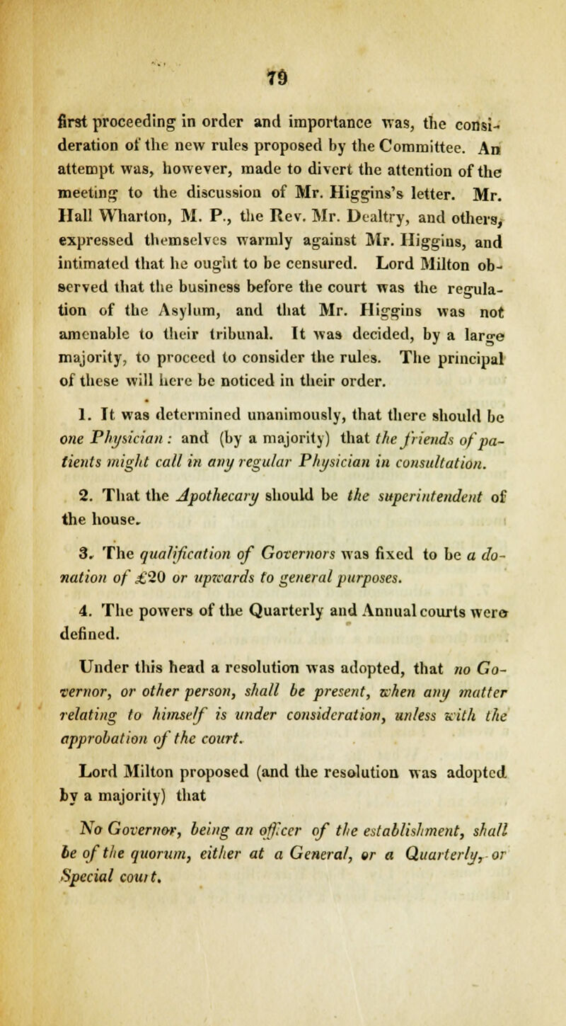 n first proceeding in order and importance was, the consi- deration of the new rules proposed by the Committee. An attempt was, however, made to divert the attention of the meeting to the discussion of Mr. Higgins's letter. Mr. Hall Wharton, M. P., the Rev. Mr. Dealtry, and others, expressed themselves warmly against Mr. Higgins, and intimated that he ought to be censured. Lord Milton ob- served that the business before the court was the regula- tion of the Asylum, and that Mr. Higgins was not amenable to their tribunal. It was decided, by a laro-e majority, to proceed to consider the rules. The principal of these will here be noticed in their order. 1. It was determined unanimously, that there should be one Physician: and (by a majority) that the friends ofpa- tients might call in any regular Physician in consultation. 2. That the Apothecary should be the superintendent of the house. 3. The qualification of Governors was fixed to be a do- nation of ,£20 or upzeards to general purposes. 4. The powers of the Quarterly and Annual courts wer» defined. Under this head a resolution was adopted, that no Go- vernor, or other person, shall be present, when any matter relating to himself is under consideration, unless with the approbation of the court. Lord Milton proposed (and the resolution was adopted by a majority) that No Governor, being an officer of the establishment, shall be of the quorum, either at a General, or a Quarterly r-or Special couit.