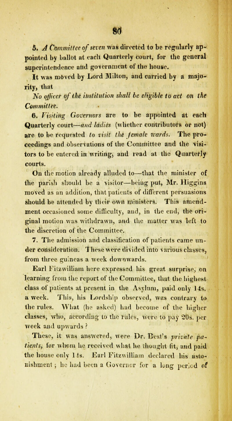 5. A Committee of seven was directed to be regularly ap- pointed by ballot at each Quarterly court, for the general superintendence and government of the house. It was moved by Lord Milton, and carried by a majo- rity* that No officer of the institution shall be eligible to act on the Committee. 6. Visiting Governors are to be appointed at each Quarterly court—and ladies (whether contributors or not) are to be requested to visit the female nards. The pro- ceedings and observations of the Committee and the visi- tors to be entered in writing, and read at the Quarterly courts. On the motion already alluded to—that the minister of the parish should be a visitor—being put, Mr. Higgins moved as an addition, that patients of different persuasions should be attended by tlieir own ministers. This amend- ment occasioned some difficulty, and, in the end, the ori- ginal motion was withdrawn, and the matter was left to the discretion of the Committee. 7. The admission and classification of patients came un- der consideration. These were divided into various classes, from three guineas a week downwards. Earl Fitzwilliam here expressed his great surprise, on learning from the report of the Committee, that the highest class of patients at present in the Asylum, paid only 14s, a week. This, his Lordship observed, was contrary to the rules. What (he asked) had become of the higher classes, who, according to the rules, were to pay 20s. per week and upwards ? These, it was answered, were Dr. Best's private pa- tients, for whom he received what he thought fit, and paid the house only Us. Earl Fitzwilliam declared his asto- nishment ; he had been a Governor For a lung period of