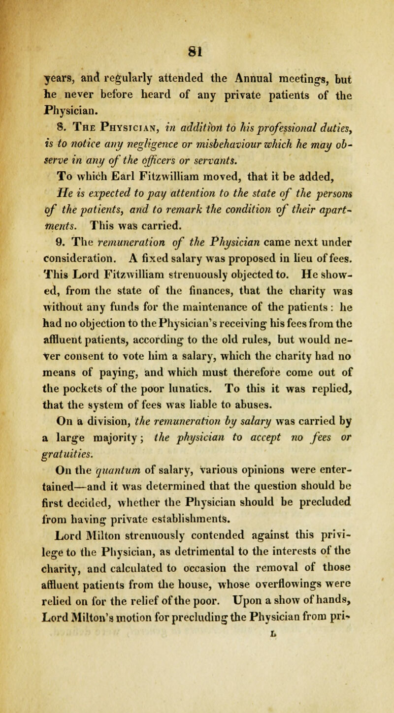 years, and regularly attended the Annual meetings, but lie never before heard of any private patients of the Physician. 8. The Physician, in addition to his professional duties, is to notice any negligence or misbehaviour which he may ob- serve in any of the officers or servants. To which Earl Fitzwilliam moved, that it be added, He is expected to pay attention to the state of the persons of the patients, and to remark the condition of their apart- ments. This was carried. 9. The remuneration of the Physician came next under consideration. A fixed salary was proposed in lieu of fees. This Lord Fitzwilliam strenuously objected to. He show- ed, from the state of the finances, that the charity was without any funds for the maintenance of the patients : he had no objection to the Physician's receiving his fees from the affluent patients, according to the old rules, but would ne- ver consent to vote him a salary, which the charity had no means of paying, and which must therefore come out of the pockets of the poor lunatics. To this it was replied, that the system of fees was liable to abuses. On a division, the remuneration by salary was carried by a large majority; the physician to accept no fees or gratuities. On the quantum of salary, various opinions were enter- tained—and it was determined that the question should be first decided, whether the Physician should be precluded from having private establishments. Lord Milton strenuously contended against this privi- lege to the Physician, as detrimental to the interests of the charity, and calculated to occasion the removal of those affluent patients from the house, whose overflowings were relied on for the relief of the poor. Upon a show of hands, Lord Milton's motion for precluding the Physician from prU