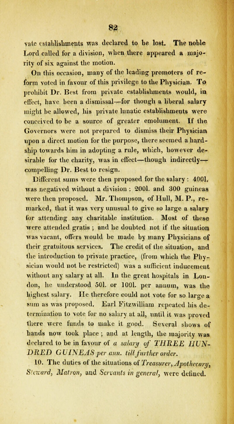 vate establishments was declared to be lost. The noble Lord called for a division, when there appeared a majo- rity of six against the motion. On this occasion, many of the leading promoters of re- form voted in favour of this privilege to the Physician. To prohibit Dr. Best from private establishments would, in effect, have been a dismissal—for though a liberal salary might be allowed, his private lunatic establishments were conceived to be a source of greater emolument. If the Governors were not prepared to dismiss their Physician upon a direct motion for the purpose, there seemed a hard- ship towards him in adopting a rule, which, however de- sirable for the charity, was in effect—though indirectly— compelling Dr. Best to resign. Different sums were then proposed for the salary : 4001. was negatived without a division : 2001. and 300 guineas were then proposed. Mr. Thompson, of Hull, M. P., re- marked, that it was very unusual to give so large a salary for attending any charitable institution. Most of these were attended gratis ; and he doubted not if the situation was vacant, offers would be made by many Physicians of their gratuitous services. The credit of the situation, and the introduction to private practice, (from which the Phy- sician would not be restricted) was a sufficient inducement without any salary at all. In the great hospitals in Lon- don, he understood 501. or 1001. per annum, was the highest salary. He therefore could not vote for so large a sum as was proposed. Earl Fitzwilliam repeated his de- termination to vote for no salary at all, until it was proved there were funds to make it good. Several shows of hands now took place ; and at length, the majority was declared to be in favour of a salary of THREE HUN- DRED GUINEAS per aim. till further order. 10. The duties of the situations of Treasurer, Apothecary, Steward, Matron, and Servants in general, were defined.