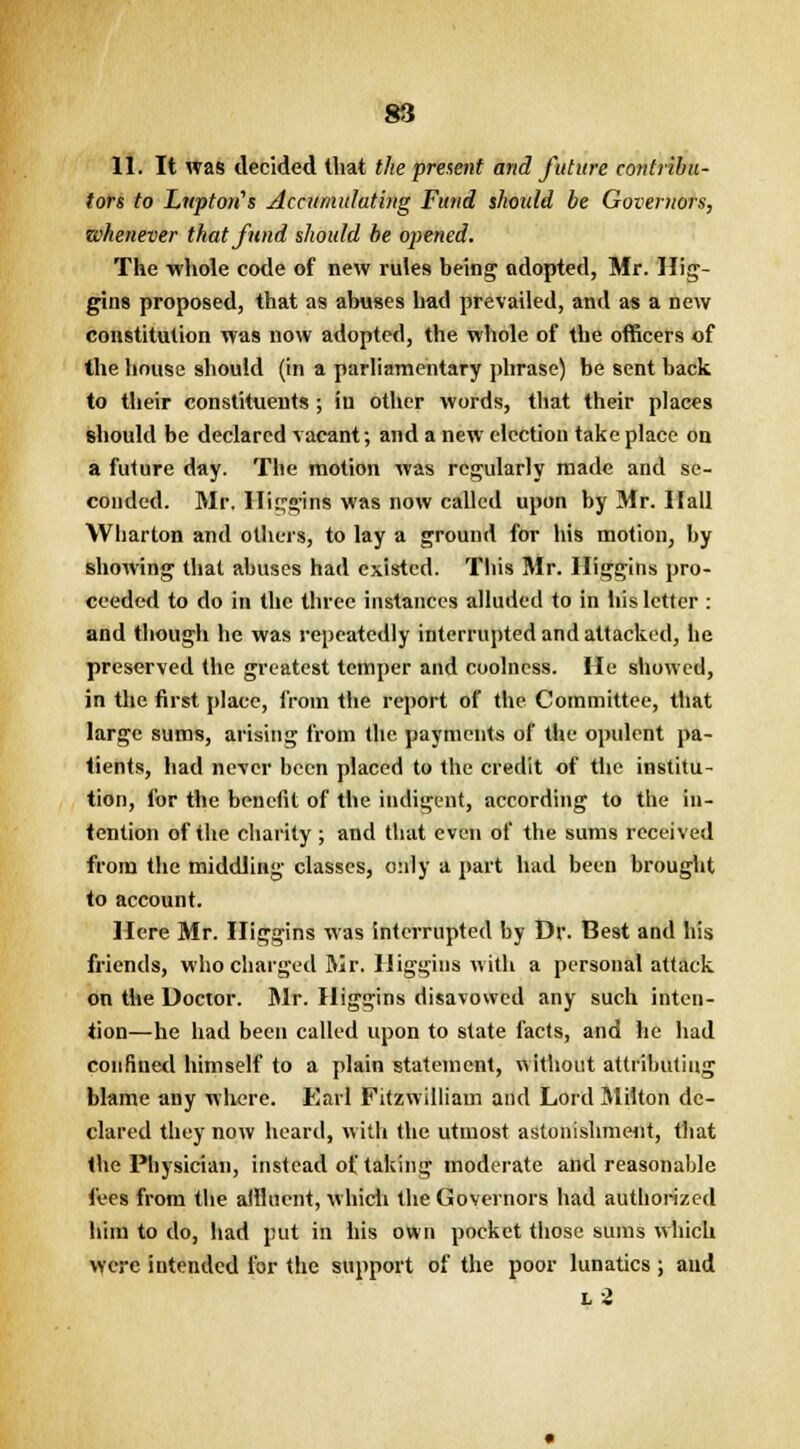 11. It was decided that the present and future contribu- tors to Lnptoris Accumulating Fund shoidd be Governors, whenever that fund should be opened. The whole code of new rules being adopted, Mr. Hig- gins proposed, that as abuses had prevailed, and as a new constitution was now adopted, the whole of the officers of the house should (in a parliamentary phrase) be sent back to their constituents; iu other words, that their places should be declared vacant; and a new election take place on a future day. The motion was regularly made and se- conded. Mr. Iliggins was now called upon by Mr. Hall Wharton and others, to lay a ground for his motion, by showing that abuses had existed. This Mr. Iliggins pro- ceeded to do in the three instances alluded to in his letter : and though he was repeatedly interrupted and attacked, he preserved the greatest temper and coolness. He showed, in the first place, from the report of the Committee, that large sums, arising from the payments of the opulent pa- tients, had never been placed to the credit of the institu- tion, for the benefit of the indigent, according to the in- tention of the charity ; and that even of the sums received from the middling classes, only a part had been brought to account. Here Mr. Iliggins was interrupted by Dr. Best and his friends, who charged Mr. Iliggins with a personal attack on the Doctor. Mr. Iliggins disavowed any such inten- tion—he had been called upon to state facts, and he had confined himself to a plain statement, without attributing blame any where. Earl Fitzwilliam and Lord Milton de- clared they now heard, with the utmost astonishment, that the Physician, instead of taking moderate and reasonable lees from the affluent, which the Governors had authorized him to do, had put in his own pocket those sums which were intended for the support of the poor lunatics ; and l 2