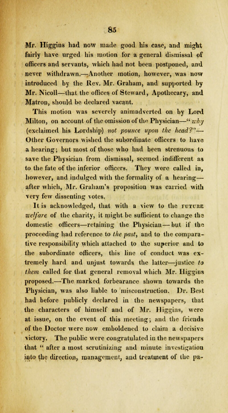 Mr. Higgins had now made good his case, and might fairly have urged his motion for a general dismissal of officers and servants, which had not been postponed, and never withdrawn.—Another motion, however, was now introduced by the Rev. Mr. Graham, and supported by Mr. Nicoll—that the offices of Steward, Apothecary, and Matron, should be declared vacant. This motion was severely animadverted on by Lord Milton, on account of the omission of the Physician—why (exclaimed his Lprdship) not pounce upon the head?— Other Governors wished the subordinate officers to have a hearing; but most of those who had been strenuous to save the Physician from dismissal, seemed indifferent as to the fate of the inferior officers. They were called in, however, and indulged with the formality of a hearing— after which, Mr. Graham's proposition was carried with very few dissenting votes. It is acknowledged, that with a view to the tuture welfare of the charity, it might be sufficient to change the domestic officers—retaining the Physician—but if the proceeding had reference to the past, and to the compara- tive responsibility which attached to the superior and to the subordinate officers, this line of conduct was ex- tremely hard and unjust towards the latter—justice to them called for that general removal which Mr. Iliggius proposed.—The marked forbearance shown towards the Physician, was also liable to misconstruction. Dr. Best had before publicly declared in the newspapers, that the characters of himself and of Mr. Iliggins, were at issue, on the event of this meeting; and the friends of the Doctor were now emboldened to claim a decisive victory. The public were congratulated in the newspapers that  after a most scrutinizing and minute investigation into the direction, management, and treatment of the par