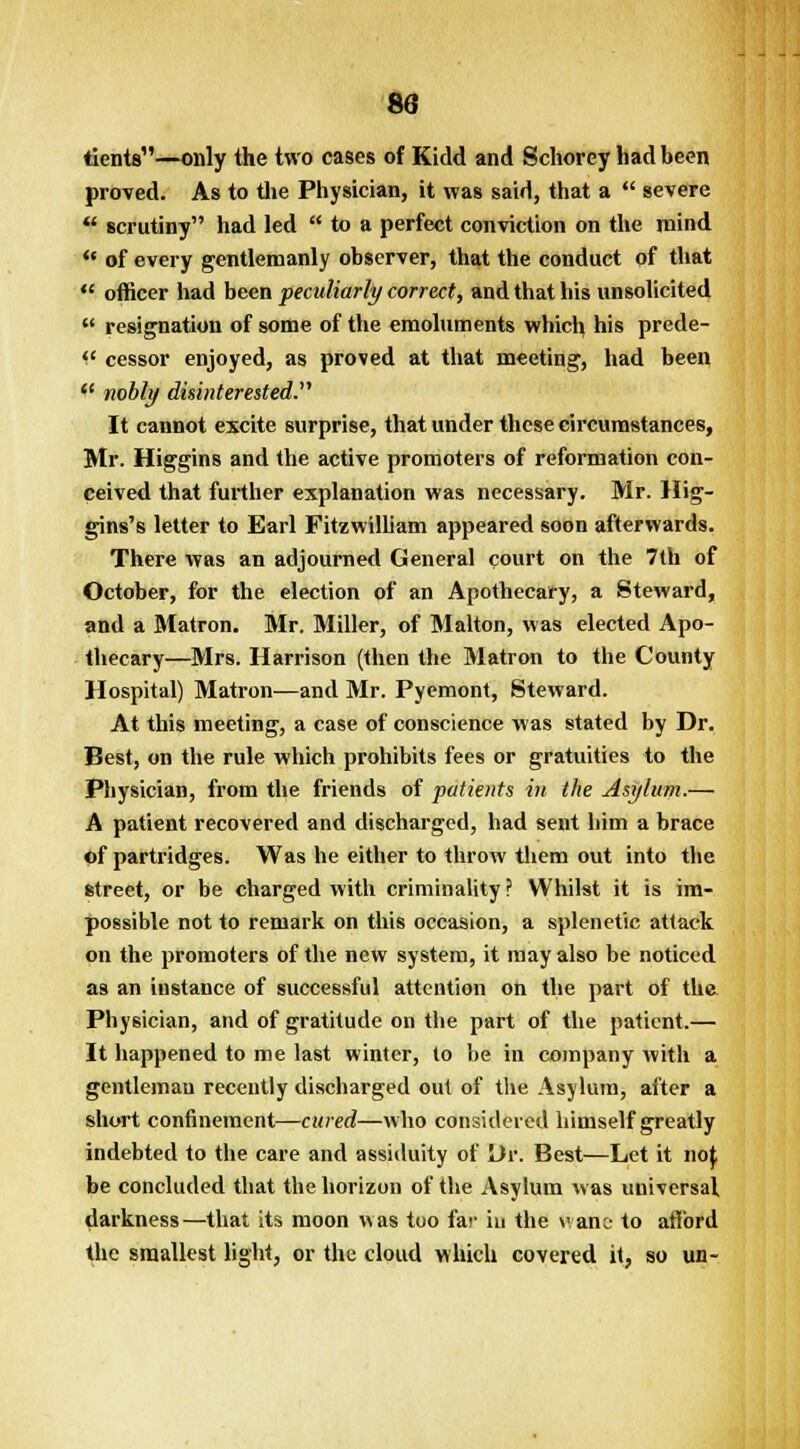 83 tients—only the two cases of Kidd and Schorey had been proved. As to the Physician, it was said, that a  severe  scrutiny had led  to a perfect conviction on the mind  of every gentlemanly observer, that the conduct of that  officer had been peculiarly correct, and that his unsolicited  resignation of some of the emoluments which his prede- (l cessor enjoyed, as proved at that meeting, had been  nobly disinterested. It cannot excite surprise, that under these circumstances, Mr. Higgins and the active promoters of reformation con- ceived that further explanation was necessary. Mr. Hig- gins's letter to Earl Fitzwilliam appeared soon afterwards. There was an adjourned General court on the 7th of October, for the election of an Apothecary, a Steward, and a Matron. Mr. Miller, of Malton, was elected Apo- thecary—Mrs. Harrison (then the Matron to the County Hospital) Matron—and Mr. Pyemont, Steward. At this meeting, a case of conscience was stated by Dr. Best, on the rule which prohibits fees or gratuities to the Pbysician, from the friends of patients in the Asylum.— A patient recovered and discharged, had sent bim a brace of partridges. Was he either to throw them out into the street, or be charged with criminality ? Whilst it is im- possible not to remark on this occasion, a splenetic attack on the promoters of the new system, it may also be noticed as an instance of successful attention on the part of the Physician, and of gratitude on the part of the patient.— It happened to me last winter, to be in company with a gentleman recently discharged out of the Asylum, after a short confinement—cured—who considered himself greatly indebted to the care and assiduity of Or. Best—Let it noj; be concluded that the horizon of the Asylum was universal darkness—that its moon was too far in the vane- to afford the smallest light, or the cloud which covered it, so un-