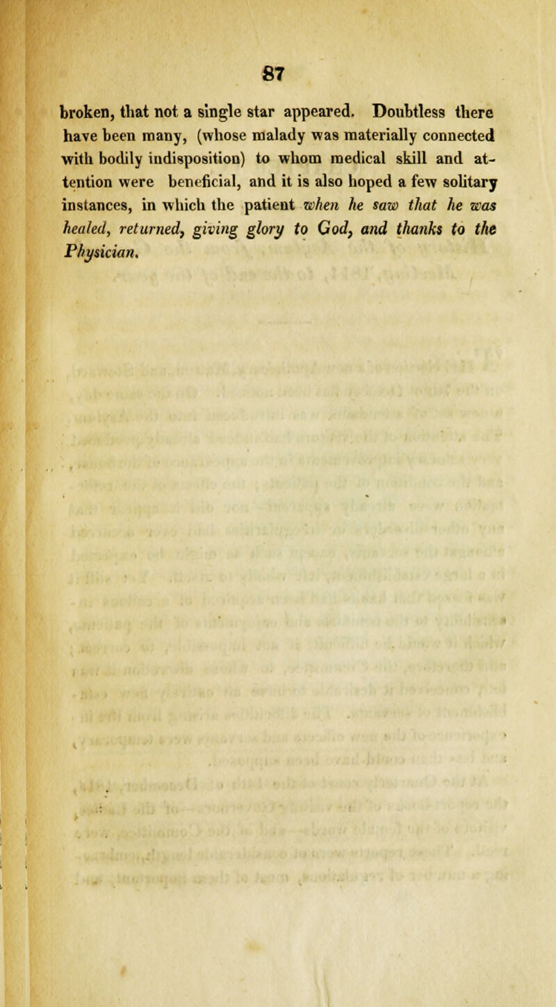 broken, that not a single star appeared. Doubtless there have been many, (whose malady was materially connected with bodily indisposition) to whom medical skill and at- tention were beneficial, and it is also hoped a few solitary instances, in which the patient when he saw that he was healed, returned, giving glory to God, and thanks to the Physician.