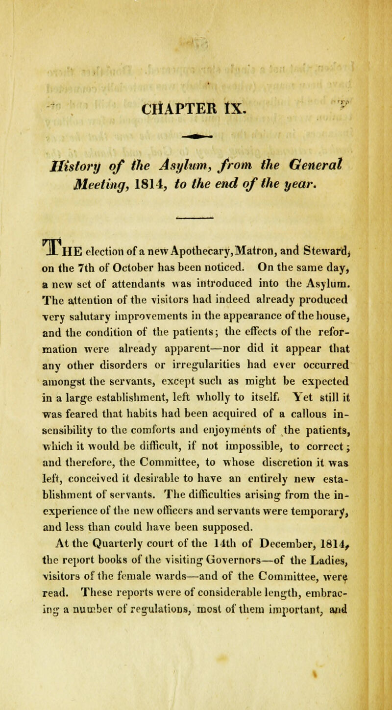 History of the Asylum, from the General Meeting, 1811, to the end of the year. JL HE election of a new Apothecary.Matron, and Steward* on the 7th of October has been noticed. On the same day, a new set of attendants was introduced into the Asylum. The attention of the visitors had indeed already produced very salutary improvements in the appearance of the house, and the condition of the patients; the effects of the refor- mation were already apparent—nor did it appear that any other disorders or irregularities had ever occurred amongst the servants, except such as might be expected in a large establishment, left wholly to itself* Yet still it was feared that habits had been acquired of a callous in- sensibility to the comforts and enjoyments of the patients, which it would be difficult, if not impossible, to correct; and therefore, the Committee, to whose discretion it was left, conceived it desirable to have an entirely new esta- blishment of servants. The difficulties arising from the in- experience of the new officers and servants were temporary, and less than could have been supposed. At the Quarterly court of the 14th of December, 1814, the report books of the visiting Governors—of the Ladies, visitors of the female wards—and of the Committee, were read. These reports were of considerable length, embrac- ing a number of regulations, most of them important, and