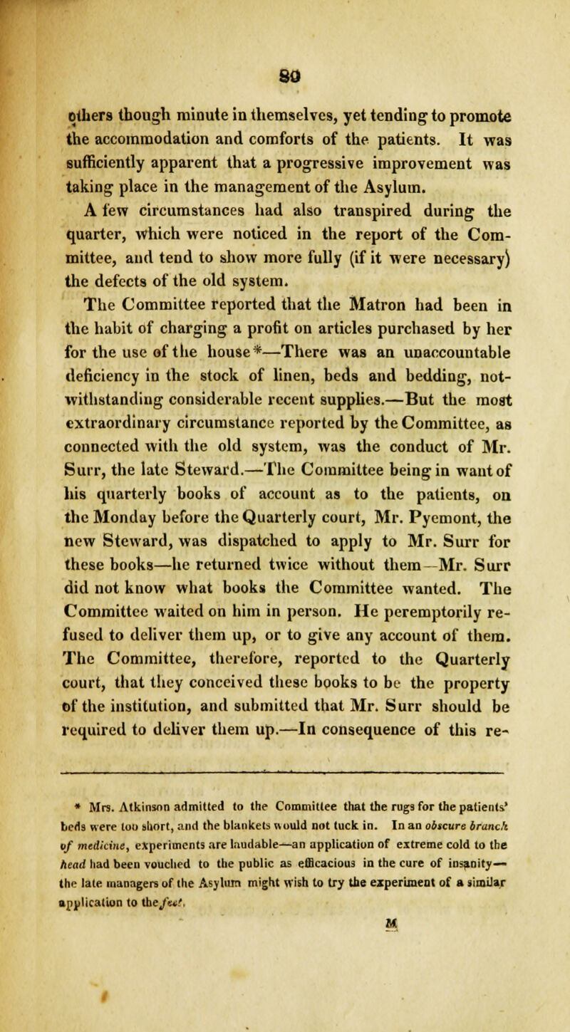 so others though minute in themselves, yet tending to promote the accommodation and comforts of the patients. It was sufficiently apparent that a progressive improvement was taking place in the management of the Asylum. A few circumstances had also transpired during the quarter, which were noticed in the report of the Com- mittee, and tend to show more fully (if it were necessary) the defects of the old system. The Committee reported that the Matron had been in the habit of charging a profit on articles purchased by her for the use of the house*—There was an unaccountable deficiency in the stock of linen, beds and bedding, not- withstanding considerable recent supplies.—But the moat extraordinary circumstance reported by the Committee, as connected with the old system, was the conduct of Mr. Suit, the late Steward.—The Committee being in want of his quarterly books of account as to the patients, on the Monday before the Quarterly court, Mr. Pyemont, the new Steward, was dispatched to apply to Mr. Surr for these books—he returned twice without them—Mr. Surr did not know what books the Committee wanted. The Committee waited on him in person. He peremptorily re- fused to deliver them up, or to give any account of them. The Committee, therefore, reported to the Quarterly court, that they conceived these books to be the property of the institution, and submitted that Mr. Surr should be required to deliver them up.—In consequence of this re- * Mrs. Atkinson admitted to the Committee that the rugs for the patients' beds were loo short, and the blankets would not tuck in. In an obscure branch of medicine, experiments are laudable—an application of extreme cold to the head had been vouched to the public as efficacious in the cure of insanity— the late managers of (he Asylum might wish to try the experiment of a similar application to theft*!.