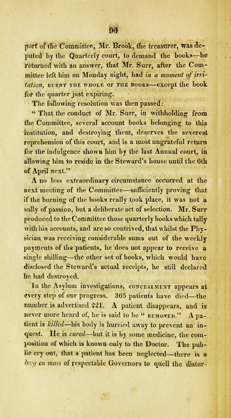 port! of tfte Committee, Mr. Brook, the treasurer, was de- puted by the Qnarterly court, to demand the books—he returned with an answer, that Mr. Surr, after the Com- mittee left him on Monday night, had in a moment of irri- tation, burnt the whole of the books—except the book for the quarter just expiring. The following resolution was then passed:  That the conduct of Mr. Surr, in withholding from the Committee, several account books belonging to this institution, and destroying them, deserves the severest reprehension of this court, and is a most ungrateful return for the indulgence sliowa him by the last Annual court, in allowing him to reside in the Steward's house until the 6th of April next. A no less extraordinary circumstance occurred at the next meeting of the Committee—sufficiently proving that if the burning of the books really took place, it was not a sally of passion, but a deliberate act of selection. Mr. Surr produced to the Committee those quarterly books which tally with his accounts, and are so contrived, that whilst the Phy- sician was receiving considerable sums out of the weekly payments of the patients, he does not appear to receive a single shilling—the other set of books, which would have disclosed the Steward's actual receipts, he still declared be had destroyed. In the Asylum investigations, concealment appears at every step of our progress. 365 patients have died—the number is advertised 2-21. A patient disappears, and is never more heard of, he is said to be  removed. A pa- tient is killed—his body is hurried away to prevent an in- quest. He is cured—but it is by some medicine, the com- position of which is known ouly to the Doctor. The pub- lic cry out, that a patient has been neglected—there is a levy en mass of respectable Governors to quell the distur-
