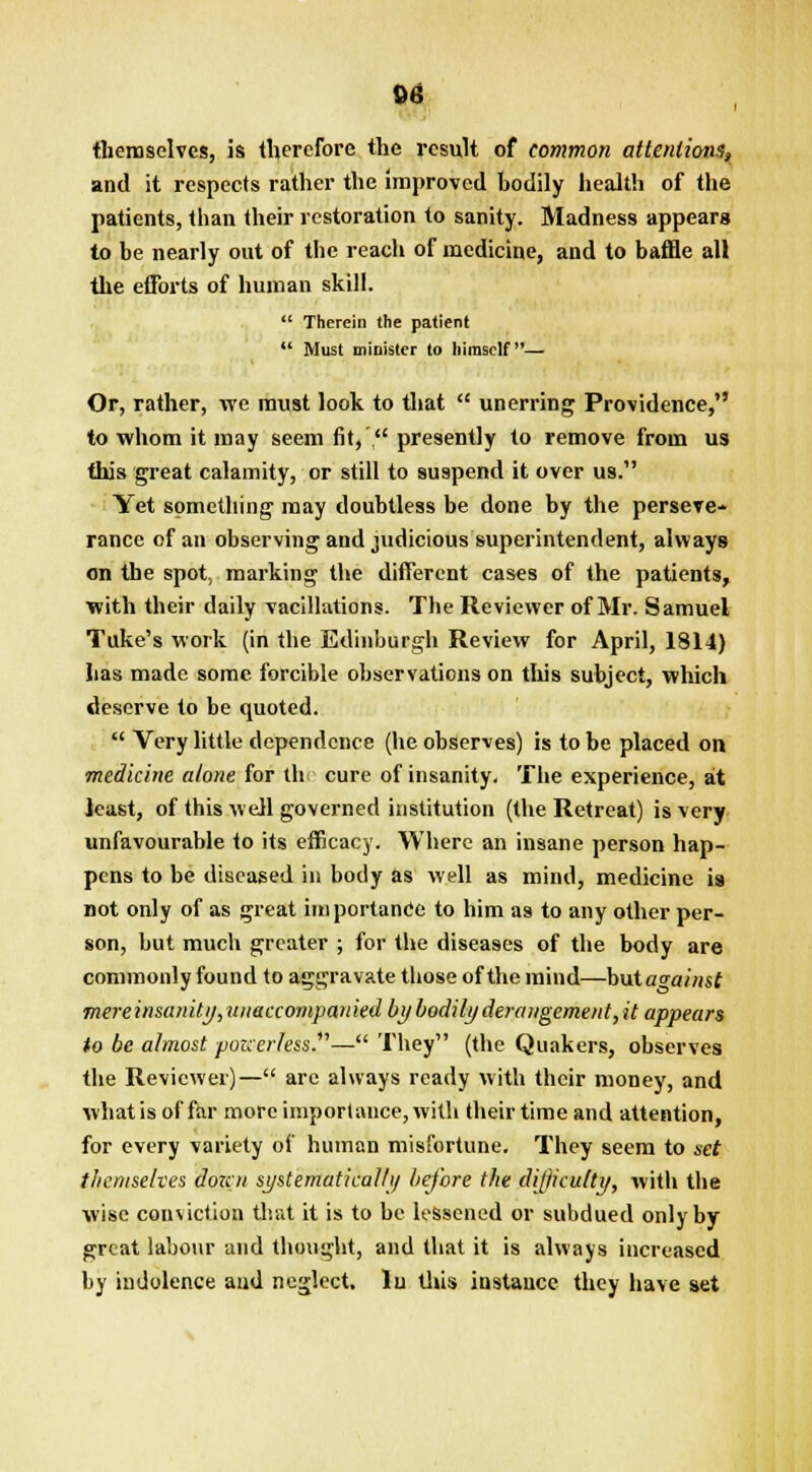 themselves, is therefore the result of common attentions, and it respects rather the Improved bodily health of the patients, than their restoration to sanity. Madness appears to be nearly out of the reach of medicine, and to baffle all the efforts of human skill.  Therein the patient  Must minister to himself— Or, rather, we must look to that  unerring Providence, to whom it may seem fit,  presently to remove from us this great calamity, or still to suspend it over us. Yet something may doubtless be done by the perseve- rance of an observing and judicious superintendent, always on the spot, marking the different cases of the patients, with their daily vacillations. The Reviewer of Mr. Samuel Tuke's work (in the Edinburgh Review for April, 1814) has made some forcible observations on this subject, which deserve to be quoted.  Very little dependence (he observes) is to be placed on medicine alone for thie cure of insanity. The experience, at least, of this well governed institution (the Retreat) is very unfavourable to its efficacy. Where an insane person hap- pens to be diseased in body as well as mind, medicine is not only of as great importance to him as to any other per- son, but much greater ; for the diseases of the body are commonly found to aggravate those of the mind—\>\kia<rainst mere insanity, nnaccompan led by bodily derangement, it appears to be almost pouerless.— They (the Quakers, observes the Reviewer)— are always ready with their money, and what is of far more importance, with their time and attention, for every variety of human misfortune. They seem to set themselves dozen systematically before the difficulty, with the wise conviction that it is to be lessened or subdued only by great labour and thought, and that it is always increased by indolence and neglect, lu this instance they have set