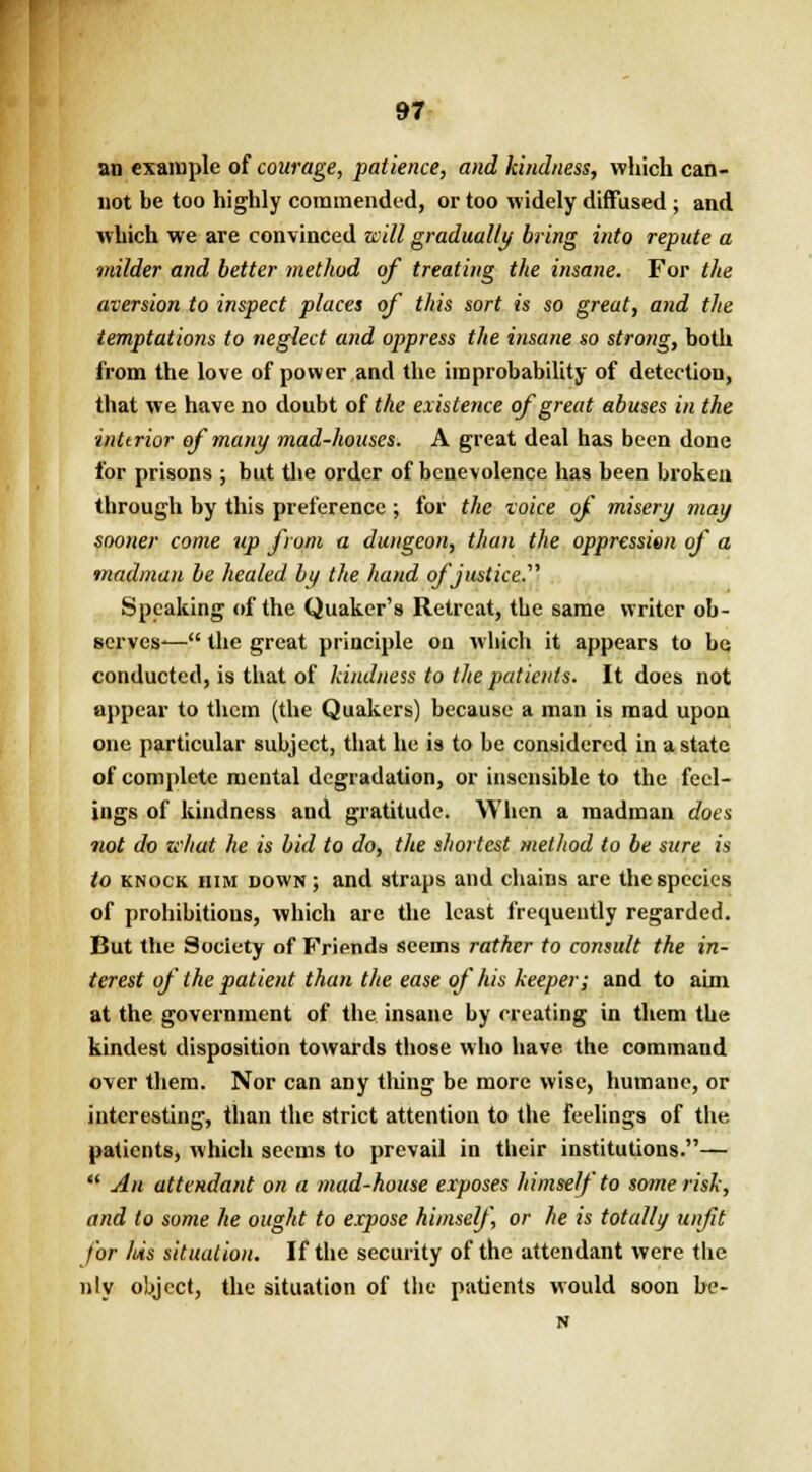 an example of courage, patience, and kindness, which can- not be too highly commended, or too widely diffused ; and which we are convinced will gradually bring into repute a milder and better method of treating the insane. For the aversion to inspect places of this sort is so great, and the temptations to neglect and oppress the insane so strong, both from the love of power and the improbability of detection, that we have no doubt of the existence of great abuses in the interior of many mad-houses. A great deal has been done for prisons ; but the order of benevolence has been broken through by this preference; for the toice of misery may sooner come up from a dungeon, than the oppression of a madman be healed by the hand of justice. Speaking of the Quaker's Retreat, the same writer ob- serves-— the great principle on which it appears to be conducted, is that of kindness to the patients. It does not appear to them (the Quakers) because a man is mad upon one particular subject, that he is to be considered in a state of complete mental degradation, or insensible to the feel- ings of kindness and gratitude. When a madman does not do zchut he is bid to do, the shortest method to be sure is to knock him down; and straps and chains are the species of prohibitions, which are the least frequently regarded. But the Society of Friends seems rather to consult the in- terest of the patient than the ease of his keeper; and to aim at the government of the insane by creating in them the kindest disposition towards those who have the command over them. Nor can any tiling be more wise, humane, or interesting, than the strict attention to the feelings of the patients, which seems to prevail in their institutions.—  An attendant on a mad-house exposes himself to some risk, and to some he ought to expose himself, or he is totally unfit for /Us situation. If the security of the attendant were the nly object, the situation of the patients would soon be- N