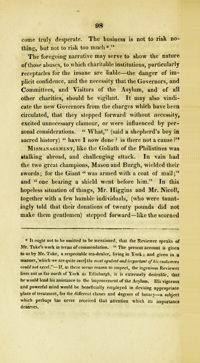 come truly desperate. The business is not to risk no- thing-, but not to risk too much*. The foregoing- narrative may serve to show the nature of those abuses, to which charitable institutions, particularly receptacles for the insane are liable—the danger of im- plicit confidence, and the necessity that the Governors, and Committees, and Visitors of the Asylum, and of all other charities, should be vigilant. It may also vindi- cate the new Governors from the charges which have been circulated, that they stepped forward without necessity, excited unnecessary clamour, or were influenced by per- sonal considerations.  What, (said a shepherd's boy in sacred history)  have I now done ? is there not a cause ? Mismanagement, like the Goliath of the Philistines was stalking abroad, and challenging attack. In vain had the two great champions, Mason and Burgh, wielded their swords; for the Giant  was armed with a coat of mail; and  one bearing a shield went before him. In this hopeless situation of things, Mr. Higgins and Mr. Nicoll, together with a few humble individuals, (who were taunt- ingly told that their donations of twenty pounds did not make thein gentlemen) stepped forward—like the scorned * It ought not to be omitted to be mentioned, that the Reviewer Bpeaks of Mr. Tuke's work in terms of commendation. The present account is given to us by Mr. Tuke, a respectable tea-dealer, living in York ; and given in a manner,'which we are quite sure) the most opulent and important of his customers could not excel.—If, as there seems reason to suspect, the ingenious Reviewer lives not so far north of York as Edinburgh, it is extremely desirable that he would lend his assistance to the improvement of the Asylum, His vigorous and powerful mind would be beneficially employed in devising appropriate plans of treatment, for the different classes and degrees of lunacy a subject which perhaps has never received that attention which its importance deserves.