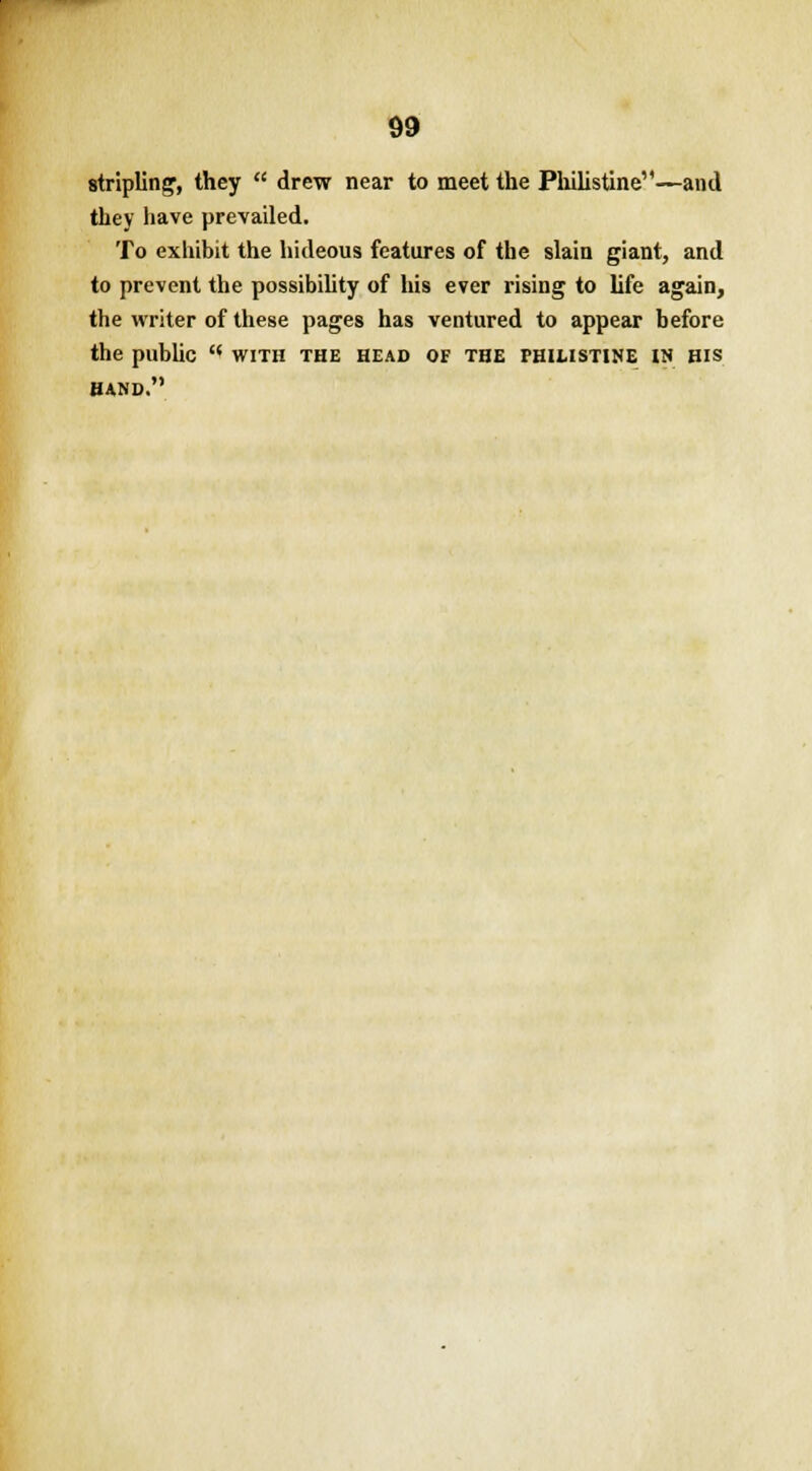 stripling1, they  drew near to meet the Philistine—and they have prevailed. To exhibit the hideous features of the slain giant, and to prevent the possibility of his ever rising to life again, the writer of these pages has ventured to appear before the public  with the head of the phimstine in his