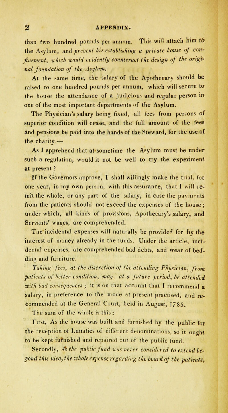 than two hundred pounds per annnm. This will attach him to the Asylum, and prevent his establishing a private house of con- finement, which would evidently counteract the design of the origi- 7ial foundation of the Asylum, At the same time, the salary of the Apothecary should be raised to one hundred pounds per annum, which will secure to the house the attendance of a judiciou- and regular person in one of the most important departments of the Asylum. The Physician's salary being fixed, all tees from persons of superior condition will cease, and the lull amount of the fees and pensions be paid into the hands of the Steward, for the use of the charity.— As I apprehend that at sometime the Asylum must be under such a regulation, would it not be well to try the experiment at present ? If the Governors approve, I shall willingly make the trial, for one year, in my own person, with this assurance, that I will re- mit the whole, or any part of the salary, in case the payments from the patients should not esceed the expenses of the house ; under which, all kinds of provisions, Apothecaiy's salary, and Servants' wages, are comprehended. The'incidental expenses wilt naturally be provided for by the interest of money already in the lunds. Under the article, inci- dental expenses, are comprehended bad debts, and wear of bed- ding and furniture. Taking fees, at the discretion of the attending Physician, from patients of better condition, may, at a juture period, be attended with bad consequences ; it is on that account that I recommend a salary, in preference to the node at present practised, and re- Commended at the General Court, held in August, 1785. T^e sum of the whole is this: First, As the house was built and furnished by the public for the reception ot Lunatics of diffeient denominations, so it ought to be kept furnished and repaired out of the public fund. Secondly, 4s the public fund icus never considered to extend be- yond this idea, the whole expense regarding the board of the patients,