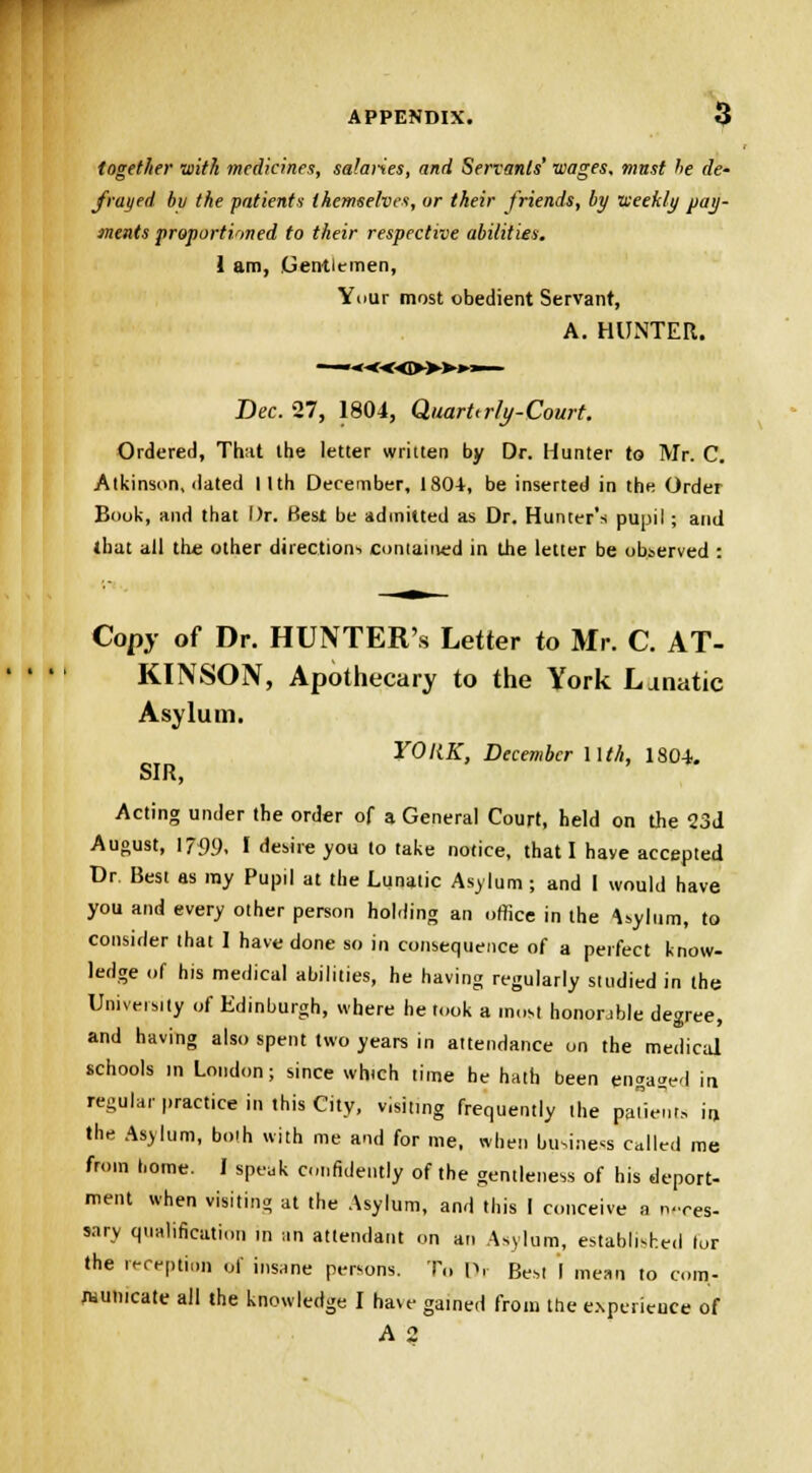 together with medicines, salaries, and Servants' wages, must he de- frayed bv the patients themselves, or their friends, by weekly pay- ments proportioned to their respective abilities. 1 am, Gentlemen, Yi>ur most obedient Servant, A. HUNTER. —.*««»*>.— Bee. 27, 1804, Quarterly'-Court. Ordered, That the letter written by Dr. Hunter to Mr. C. Atkinson, dated I Ith December, 180+, be inserted in the Order Book, and that Dr. Best be admitted as Dr. Hunter's pupil ; and that all the other directions contained in the letter be observed : Copy of Dr. HUNTER's Letter to Mr. C. AT- KINSON, Apothecary to the York Lanatic Asylum. YORK, December Wth, 1804. SIR, Acting under the order of a General Court, held on the 23d August, 1739. I desire you to take notice, that I have accepted Dr Best as my Pupil at the Lunatic Asylum; and I would have you and every other person holding an office in the -Uylum, to consider that I have done so in consequence of a perfect know- ledge of his medical abilities, he having regularly studied in the University of Edinburgh, where he took a most honorable degree, and having also spent two years in attendance on the medical schools in London; since which time he hath been engaged in regular practice in this City, visiting frequently the patients in the Asylum, both with me and for me, when business called me from home. I speak confidently of the gentleness of his deport- ment when visiting at the Asylum, and this I conceive a neces- sary qualification in an attendant on an Asylum, established lor the reception of insane persons. To Dr Best I mean to com- municate all the knowledge I have gained from the experience of A 2