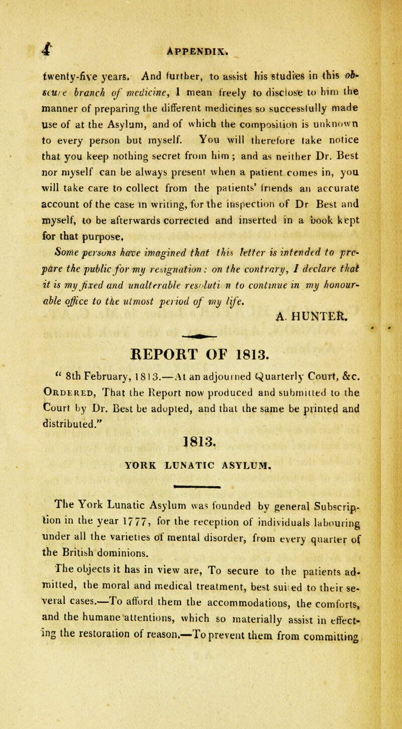 twenty-five years. And further, to assist his studies in this ob- sill:? branch of' medicine, 1 mean freely to disclose to him the manner of preparing the different medicines so successtully made use of at the Asylum, and of which the composition is unknown to every person but myself. You will therefore take notice that you keep nothing secret from him ; and as neither Dr. Best nor myself can be always present when a patient comes in, you will take care to collect from the patients' friends an accurate account of the case in writing, for the inspection of Dr Best and myself, to be afterwards corrected and inserted in a book kept for that purpose. Some persons have imagined that this letter is intended to pre- pare the public for my resignation : on the contrary, I declare that it is my fixed and unalterable res<<luti n to continue in my honour- able office to the utmost period of my life. A. HUNTER. REPORT OF 1813.  8th February, 1813.—At an adjourned Quarterly Court, &c. Ordered, That the Report now produced and submitted to the Court by Dr. Best be adopted, and that the same be printed and distributed. 1813. YORK LUNATIC ASYLUM. The York Lunatic Asylum was founded by general Subscrip- tion in the year 1777, for the reception of individuals labouring under all the varieties of mental disorder, from every quarter of the British dominions. The objects it has in view are, To secure to the patients ad- mined, the moral and medical treatment, best suied to their se- veral cases.—To afford them the accommodations, the comforts, and the humane attentions, which so materially assist in effect- ing the restoration of reason.—To prevent them from committing