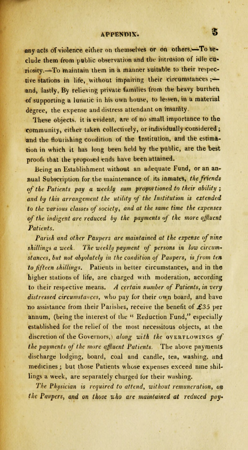any acts of violence either on themselves or on others.^-To Se- clude them from public observation and the intrusion of idle cu- riosity.—To maintain them in a manner suitable to their respec- tive stations in life, without impairing their circumstances;— and, lastly, By relieving private families from the heavy burthen of supporting a lunatic in his own house, to lessen, in a material degree, the expense and distress attendant on insanity These objects, it is evident, are of no small importance to the community, either taken collectively, or individually considered; and the flourishing condition of the Institution, and the estima- tion in which it has long been held by the public, are the best proofs that the proposed ends have been attained. Being an Establishment without an adequate Fund, or an an- nual Subscription for the maintenance of its inmates, the friends of the Patients pay a weekly sum proportioned to their ability ; and by this arrangement the utility of the Institution is extended to the various classes of society, and at the same time the expenses of the indigent are reduced by the payments of the more affluent Patients. Parish and other Paupers are maintained at the expense of nine shillings a week The weekly payment of persons in low circum- stances, but not absolutely in the condition of Paupers, is from tea to fifteen shillings. Patients in better circumstances, and in the higher stations of life, are charged with moderation, according to their respective means. A certain number of Patients, in very distressed circumstances, who pay for their own board, and have no assistance from their Paiishes, receive the benefit of <£35 per annum, (being the interest of the  Reduction Fund, especially established for the relief of the most necessitous objects, at the discretion of the Governors,! along with the overflowings of the payments of the more affluent Patients. The above payments discharge lodging, board, coal and candle, tea, washing, and medicines ; but those Patients whose expenses exceed nine shil- lings a week, are separately charged for their washing. The Physician is required to attend, without remuneration, on the Paupers, and on those uho are maintained at reduced pay-